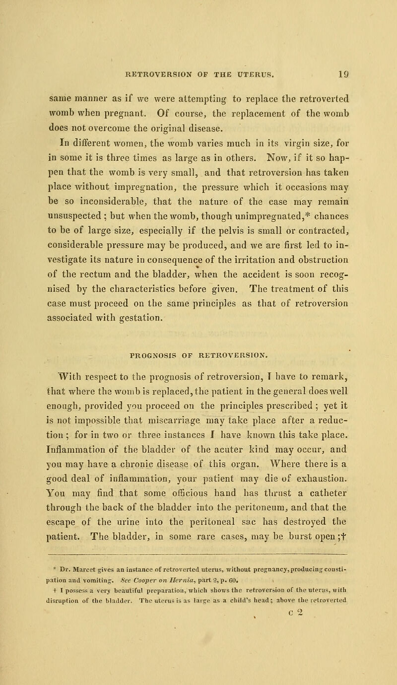 same manner as if we were attempting to replace the retroverted womb when pregnant. Of course, the replacement of the womb does not overcome the original disease. In different women, the womb varies much in its virgin size, for in some it is three times as large as in others. Now, if it so hap- pen that the womb is very small, and that retroversion has taken place without impregnation, the pressure which it occasions may be so inconsiderable, that the natxire of the case may remain unsuspected ; but when the womb, though unimpregnated,* chances to be of large size, especially if the pelvis is small or contracted, considerable pressure may be produced, and we are first led to in- vestigate its nature in consequence of the irritation and obstruction of the rectum and the bladder, when the accident is soon recog- nised by the characteristics before given. The treatment of this case must proceed on the same principles as that of retroversion associated with gestation. PROGNOSIS OF RETROVERSION. With respect to the prognosis of retroversion, T have to remark, that where the womb is replaced, the patient in the general does well enough, provided you proceed on the principles prescribed ; yet it is not impossible that miscarriage may take place after a reduc- tion ; for in two or three instances J have known this take place. Inflammation of the bladder of the acuter kind may occur, and you may have a chronic disease of this organ. Where there is a good deal of inflammation, your patient may die of exhaustion. You may find that some officious hand has thrust a catheter through the back of the bladder into the peritoneum, and that the escape of the urine into the peritoneal sac has destroyed the patient. The bladder, in some rare cases, may be burst open ;t * Dr. Marcet gives an instance of retroverted uterus, without pregnancy, producing consti- pation and vomiting. See Cooper on Hernia, part 3, p. 60. t I possess a very beautiful preparation, which shows the retroversion of the uterus, with disruption of the bladder. The uterus is as large as a child's head; above the retroverted c 2