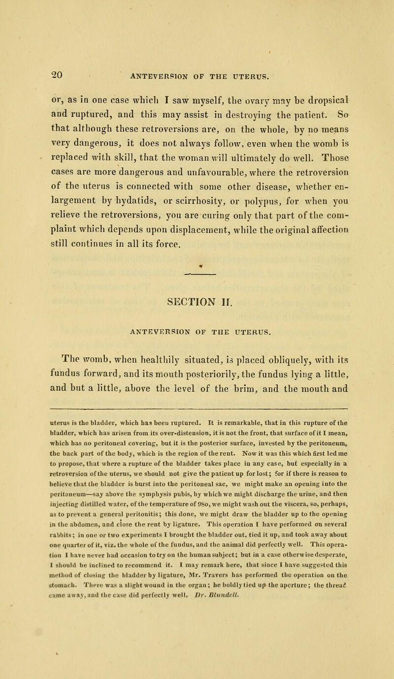 or, as in one case wliicli I saw myself, the ovary may be dropsical and ruptured, and this may assist in destroying the patient. So that although these retroversions are, on the whole, by no means very dangerous, it does not always follow, even when the womb is replaced with skill, that the woman will ultimately do well. Those cases are more dangerous and unfavourable, where the retroversion of the uterus is connected with some other disease, whether en- largement by hydatids, or scirrhosity, or polypus, for when you relieve the retroversions, you are curing only that part of the com- plaint which depends upon displacement, while the original affection still continues in all its force. SECTION 11. ANTEVERSION OF THE UTERUS. The womb, when healthily situated, is placed obliquely, with its fundus forward, and its mouth posteriorily, the fundus lying a little, and but a little, above the level of the brim, and the mouth and ntems is the bladder, which has beeu ruptured. It is remarkable, that in this rupture of the bladder, which has aj-isen from its over-distension, it is not the front, that surface of it I mean, which has no peritoneal covering, but it is the posterior surface, invested by the peritoneum, the back part of the body, which is the region of the rent. Now it was this which first led me to propose, that where a rupture of the bladder takes place in any case, but especially in a retroversion of the uterus, we should not give the patient up for lost; for if there is reason to believe that the bladder is burst into the peritoneal sac, we might make an opening into the peritoneum—say above the symphysis pubis, by which we might discharge the urine, and then injecting distilled water, of the temperature of 98o, we might wash out the viscera, so, perhaps, as to prevent a general peritonitis; this done, we might draw the bladder up to the opening in the abdomen, and close the rent by ligature. This operation I have performed on several rabbits; in one or two experiments I brought the bladder out, tied it up, and took away about one quarter of it, viz. the whole of the fundus, and the animal did perfectly well. This opera- tion I have never had occasion to try on the human subject; but in a case otherwise desperate, I should be inclined to recommend it. I may remark here, that since I have suggested this method of closing the bladder by ligature, Mr. Travers has performed the operation on the stomach. There was a sliglit wound in the organ; he boldly tied up the aperture; the thread came away,and the case did perfectly well. Dr. Blvndcll.