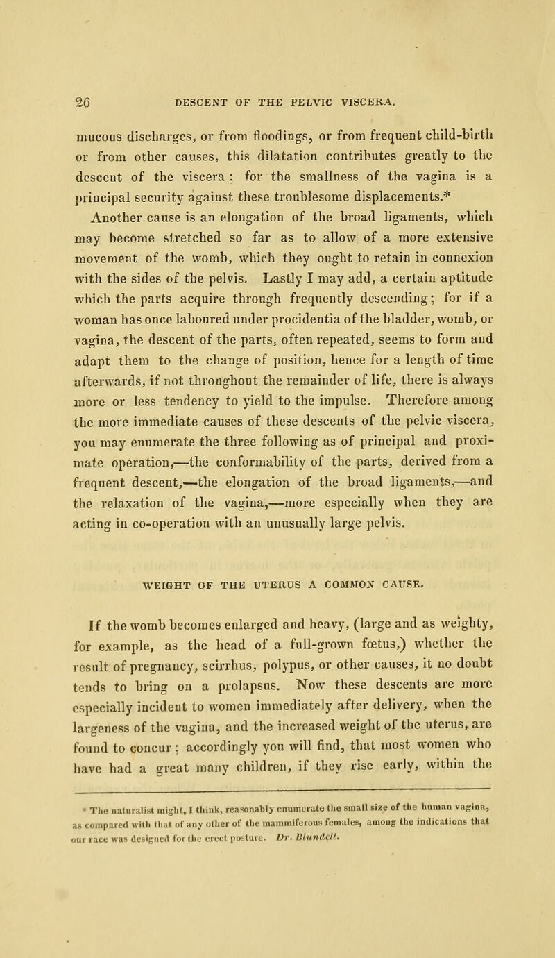 mucous discharges, or from floodings, or from frequent child-birth or from other causes, this dilatation contributes greatly to the descent of the viscera ; for the smallness of the vagina is a principal security against tliese troublesome displacements.* Another cause is an elongation of the broad ligaments, which may become stretched so far as to allow of a more extensive movement of the womb, which they ought to retain in connexion with the sides of the pelvis. Lastly I may add, a certain aptitude which the parts acquire through frequently descending; for if a woman has once laboured under procidentia of the bladder, womb, or vagina, the descent of the parts, often repeated, seems to form and adapt them to the change of position, hence for a length of time afterwards, if not throughout the remainder of life, there is always more or less tendency to yield to the impulse. Therefore among the more immediate causes of these descents of the pelvic viscera, you may enumerate the three following as of principal and proxi- mate operation,—the conformability of the parts, derived from a frequent descent,—the elongation of the broad ligaments,—and the relaxation of the vagina,—more especially when they are acting in co-operation with an unusually large pelvis. WEIGHT OF THE UTERUS A COMMON CAUSE. If the womb becomes enlarged and heavy, (large and as weighty, for example, as the head of a full-grown foetus,) whether the result of pregnancy, scirrhus, polypus, or other causes, it no doubt tends to bring on a prolapsus. Now these descents are more especially incident to women immediately after delivery, when the largeness of the vagina, and the increased weight of the uterus, arc found to concur ; accordingly you will find, that most women who have had a great many children, if they rise early, within the ' The naturalist raiglit, I think, reasonably enumerate the small size of the human vagina, as compared with that of any other of the mammiferous females, among the indications that our race was designed for the erect posture. Dr. Biimdell.