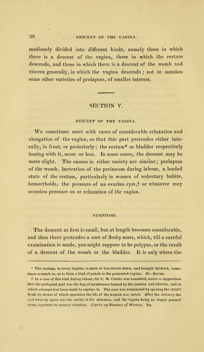 raodiously divided into difFeretit kinds, namely those in which there is a descent of the vagina, those in which the rectum descends, and those in which there is a descent of the womb and viscera generally, in which the vagina descends ; not to mention some other varieties of prolapsus, of smaller interest. SECTION V. DESCENT OF THE VAGINA. We sometimes meet with cases of considerable relaxation and elongation of the vagina, so that this part protrudes either late- rally, in front, or posteriorly; the rectum* or bladder respectively issuing with it, more or less. In some cases, the descent may be more slight. The causes in either variety are similar; prolapsus of the womb, laceration of the perinseum during labour, a loaded state of the rectum, particularly in women of sedentary habits, hemorrhoids, the pressure of an ovarian cyst,+ or whatever may occasion pressure on or relaxation of the vagina. SYMPTOMS. The descent at first is small, but at length becomes considerable, and then there protrudes a sort of fleshy mass, which, till a careful examination is made, you might suppose to be polypus, or the result of a descent of the womb or the bladder. It is only where the * The rectum, in every degree, is more or less drawn down, and brought forward, some> times so much so, as to form a kind of pouch in the protruded vagina. Dr. Burns. + In a case of this kind during labour. Sir C. M. Clarke was consulted, under a supposition that the prolapsed part was the bag of membranes formed by the amnion and chorion, and in which attempts had been made to rupture it. The case was terminated by opening the child's head, by means of which operation the life of the woman was saved. After the delivery the cyst went up again into the cavity of the abdomen, and the vagina being no longer pressed down, regained its natural situation. Clarke on Diseases oj If omen. Ed.