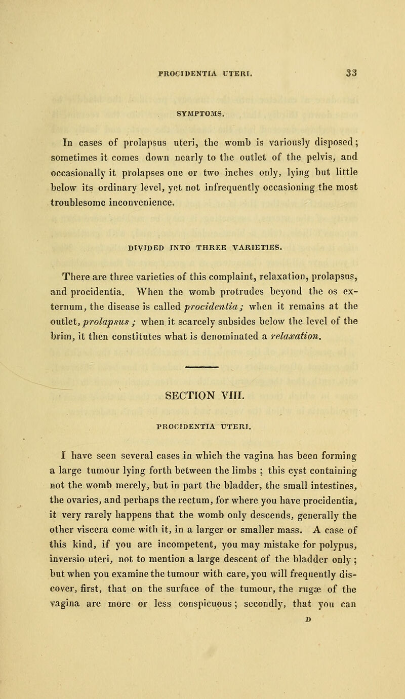 SYMPTOMS. In cases of prolapsus uteri, the womb is variously disposed; sometimes it comes down nearly to tlie outlet of the pelvis, and occasionally it prolapses one or two inches only, lying but little below its ordinary level, yet not infrequently occasioning the most troublesome inconvenience. DIVIDED INTO THREE VARIETIES. There are three varieties of this complaint, relaxation, prolapsus, and procidentia. When the womb protrudes beyond the os ex- ternum, the disease is caWed procidentia; when it remains at the outlet, prolapsus ; when it scarcely subsides below the level of the brim, it then constitutes what is denominated a relaxation. SECTION VIII. PROCIDENTIA UTERI. I have seen several cases in which the vagina has been forming a large tumour lying forth between the limbs ; this cyst containing Bot the womb merely, but in part the bladder, the small intestines, the ovaries, and perhaps the rectum, for where you have procidentia, it very rarely happens that the womb only descends, generally the other viscera come with it, in a larger or smaller mass. A case of this kind, if you are incompetent, you may mistake for polypus, inversio uteri, not to mention a large descent of the bladder only ; but when you examine the tumour with care, you will frequently dis- cover, first, that on the surface of the tumour, the rugae of the vagina are more or less conspicuous; secondly, that you can D