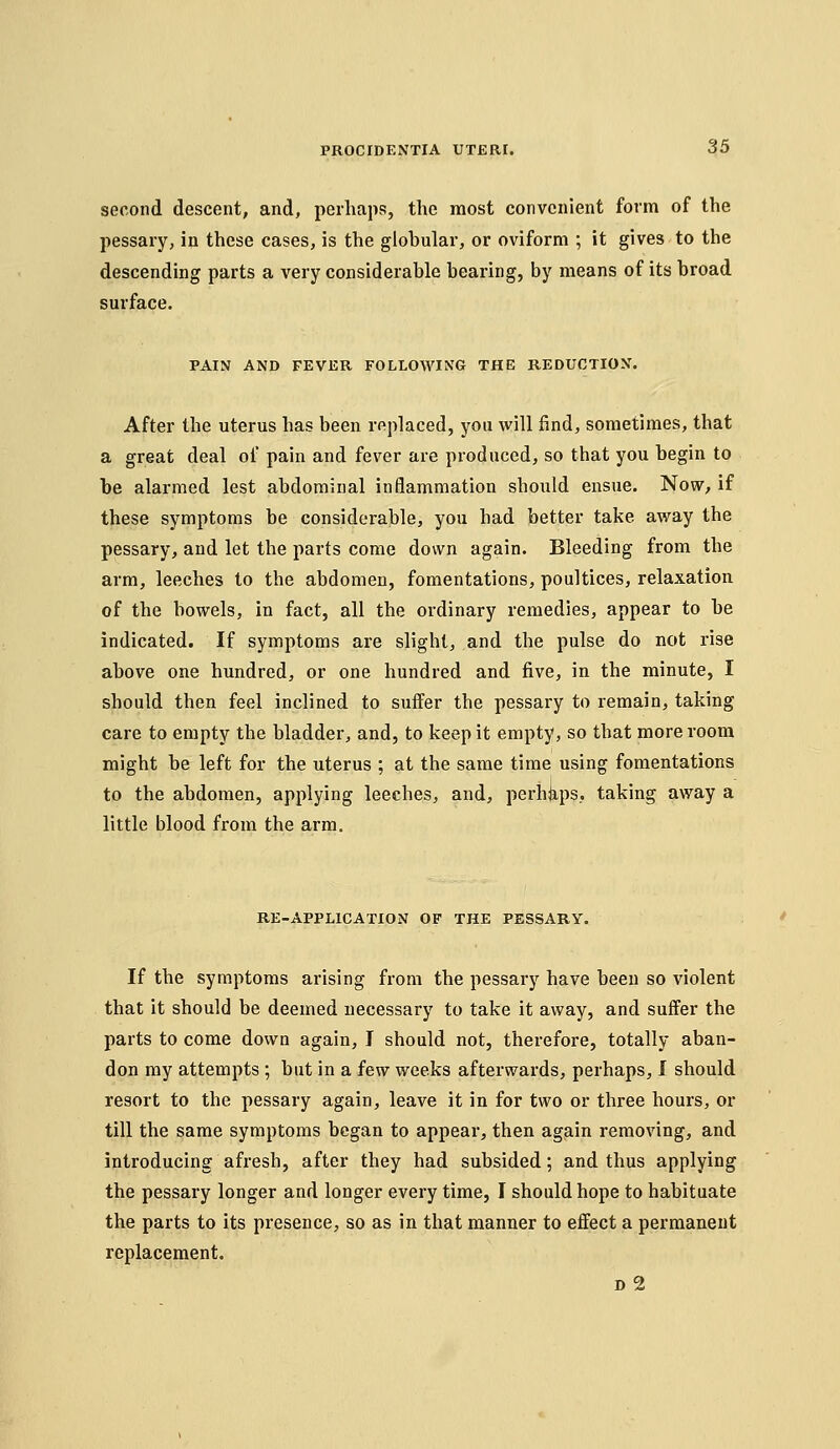 second descent, and, perhaps, the most convenient form of the pessary, in these cases, is the globular, or oviform ; it gives to the descending parts a very considerable bearing, by means of its broad surface. PAIN AND FEVER FOLLOWING THE REDUCTION. After the uterus has been replaced, you will find, sometimes, that a great deal of pain and fever are produced, so that you begin to be alarmed lest abdominal inflammation should ensue. Now, if these symptoms be considerable, you had better take away the pessary, and let the parts come down again. Bleeding from the arm, leeches to the abdomen, fomentations, poultices, relaxation of the bowels, in fact, all the ordinary remedies, appear to be indicated. If symptoms are slight, and the pulse do not rise above one hundred, or one hundred and five, in the minute, I should then feel inclined to suffer the pessary to remain, taking care to empty the bladder, and, to keep it empty, so that more room might be left for the uterus ; at the same time using fomentations to the abdomen, applying leeches, and, perhfeps.. taking away a little blood from the arm. RE-APPLICATION OF THE PESSARY. If the symptoms arising from the pessary have been so violent that it should be deemed necessary to take it away, and suffer the parts to come down again, I should not, therefore, totally aban- don my attempts ; but in a iew weeks afterwards, perhaps, I should resort to the pessary again, leave it in for two or three hours, or till the same symptoms began to appear, then again removing, and introducing afresh, after they had subsided; and thus applying the pessary longer and longer every time, I should hope to habituate the parts to its presence, so as in that manner to effect a permanent replacement. D 2