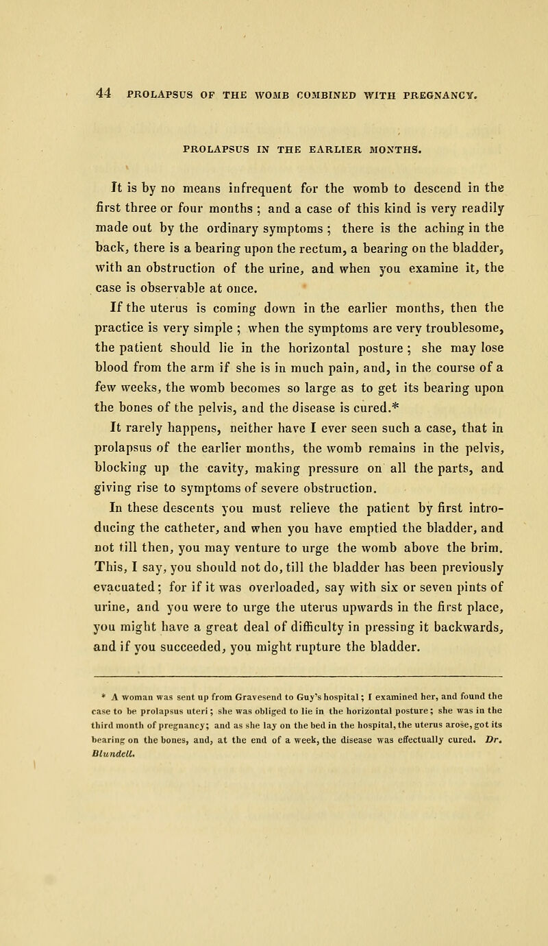 PROLAPSUS IN THE EARLIER MONTHS. It is by no means infrequent for the womb to descend in the first three or four months ; and a case of this kind is very readily made out by the ordinary symptoms ; there is the achin^f in the backj there is a bearing upon the rectum, a bearing on the bladder, with an obstruction of the urine, and when you examine it, the case is observable at once. If the uterus is coming down in the earlier months, then the practice is very simple ; when the symptoms are very troublesome, the patient should lie in the horizontal posture ; she may lose blood from the arm if she is in much pain, and, in the course of a few weeks, the womb becomes so large as to get its bearing upon the bones of the pelvis, and the disease is cured.* It rarely happens, neither have I ever seen such a case, that in prolapsus of the earlier months, the womb remains in the pelvis, blocking up the cavity, making pressure on all the parts, and giving rise to symptoms of severe obstruction. In these descents you must relieve the patient by first intro- ducing the catheter, and when you have emptied the bladder, and not till then, you may venture to urge the womb above the brim. This, I say, you should not do, till the bladder has been previously evacuated; for if it was overloaded, say with six or seven pints of urine, and you were to urge the uterus upwards in the first place, you might have a great deal of difficulty in pressing it backwards, and if you succeeded, you might rupture the bladder. ♦ A woman was sent up from Gravesend to Guy's hospital; I examined her, and found the case to be prolapsus uteri; she was obliged to lie in the horizontal posture; she was in the third month of pregnancy; and as she lay on the bed in the hospital, the uterus arose, got its bearing on the bones, and, at the end of a week, the disease was effectually cured. Dr, BlundcU.