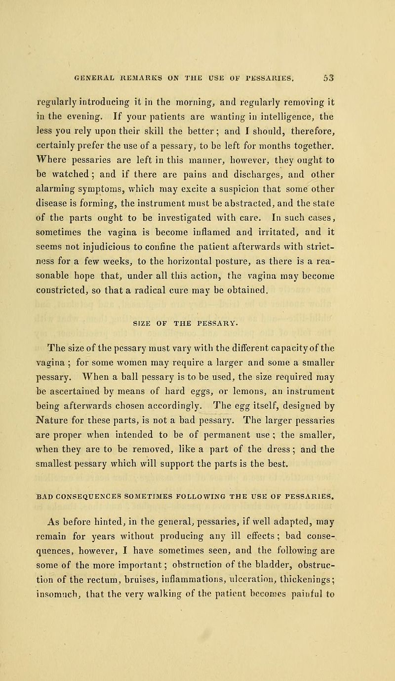 regularly introducing it in the raorning, and regularly removing it in the evening. If your patients are wanting in intelligence, the less you rely upon their skill the better; and I should, therefore, certainly prefer the use of a pessary, to be left for months together. Where pessaries are left in this manner, however, they ought to be watched ; and if there are pains and discharges, and other alarming symptoms, which may excite a suspicion that some other disease is forming, the instrument must be abstracted, and the state of the parts ought to be investigated with care. In such cases, sometimes the vagina is become inflamed and irritated, and it seems not injudicious to confine the patient afterwards with strict- ness for a few weeks, to the horizontal posture, as there is a rea- sonable hope that, under all this action, the vagina may become constricted, so that a radical cure may be obtained. SIZE OF THE PESSARY. The size of the pessary must vary with the different capacity of the vagina ; for some women may require a larger and some a smaller pessary. When a ball pessary is to be used, the size required may be ascertained by means of hard eggs, or lemons, an instrument being aftervi^ards chosen accordingly. The egg itself, designed by Nature for these parts, is not a bad pessary. The larger pessaries are proper when intended to be of permanent use ; the smaller, when they are to be removed, like a part of the dress; and the smallest pessary which will support the parts is the best. BAD CONSEQUENCES SOMETIMES FOLLOWING THE USE OF PESSARIES. As before hinted, in the general, pessaries, if well adapted, may remain for years without producing any ill effects; bad conse- quences, however, I have sometimes seen, and the following are some of the more important; obstruction of the bladder, obstruc- tion of the rectum, bruises, inflammations, ulceration, thickenings; insomuch, that the very walking of the patient becomes painful to