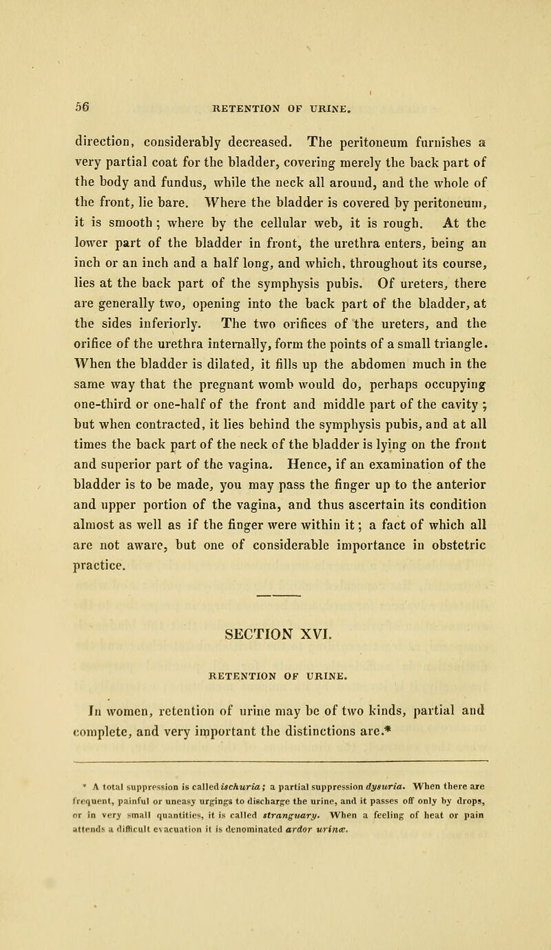 direction, coiisiderably decreased. The peritoneum furnishes a very partial coat for the bladder, covering merely the back part of the body and fundus, while the neck all around, and the whole of the front, lie bare. Where the bladder is covered by peritoneum, it is smooth ; where by the cellular web, it is rough. At the lower part of the bladder in front, the urethra enters, being an inch or an inch and a half long, and which, throughout its course, lies at the back part of the symphysis pubis. Of ureters, there are generally two, opening into the back part of the bladder, at the sides inferiorly. The two orifices of the ureters, and the orifice of the urethra internally, form the points of a small triangle. When the bladder is dilated, it fills up the abdomen much in the same way that the pregnant womb would do, perhaps occupying one-third or one-half of the front and middle part of the cavity ; but when contracted, it lies behind the symphysis pubis, and at all times the back part of the neck of the bladder is lying on the front and superior part of the vagina. Hence, if an examination of the bladder is to be made, you may pass the finger up to the anterior and upper portion of the vagina, and thus ascertain its condition almost as well as if the finger were within it; a fact of which all are not aware, but one of considerable importance in obstetric practice. SECTION XVI. RETENTION OF URINE. In women, retention of urine may be of two kinds, partial and complete, and very iniiportant the distinctions are.* • A total suppression is called McAuria; a partial suppression diy«r*ria. When there are frequent, painful or uneasy urgings to discharge the urine, and it passes off only by drops, or in very small quantities, it is caUed stranguart/. When a feeling of heat or pain attends a difficult evacuation it is denominated ardor urijia;.