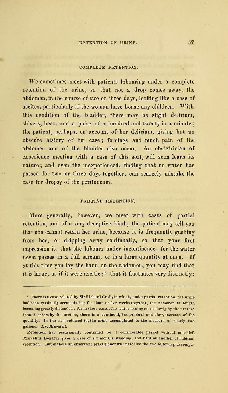 COMPLETE RETENTION. We sometimes meet with patients labouring under a complete retention of the urine^ so that not a drop comes away, the abdomen, in the course of two or three days, looking like a case of ascites, particularly if the woman have borne any children. With this condition of the bladder, there may be slight delirium, shivers, heat, and a pulse of a hundred and twenty in a minute; the patient, perhaps, on account of her delirium, giving but an obscure history of her case; forcings and much pain of the abdomen and of the bladder also occur. An obstetrician of experience meeting with a case of this sort, will soon learn its nature; and even the inexperienced, finding that no water has passed for two or three days together, can scarcely mistake the case for dropsy of the peritoneum. PARTIAL RETENTION. More generally, however, we meet with cases of partial retention, and of a very deceptive kind ; the patient may tell you that she cannot retain her urine, because it is frequently gushing from her, or dripping away continually, so that your first impression is, that she labours under incontinence, for the water never passes in a full stream, or in a large quantity at once. If at this time you lay the hand on the abdomen, you may find that it is large, as if it were ascitic ;* that it fluctuates very distinctly; * There is a case related by Sir Richard Croft, in which, under partial retention, the urine had been graduaUy accumulating for ifour or five weelis together, the abdomen at length becoming greatly distended; for in these cases, the water issuing more slowly by the urethra than it enters by the ureters, there is a continual, but gradual and slow, increase of the quantity. In the case referred to, the urine accumulated to the measure of nearly two gallons. Dr. Blundell. Retention has occasionally continued for a considerable period without mischief. Marcellus Donatus gives a case of six months standing, and Paullini another of habitual retention. But in these an observant practitioner will perceive the two following accompa-