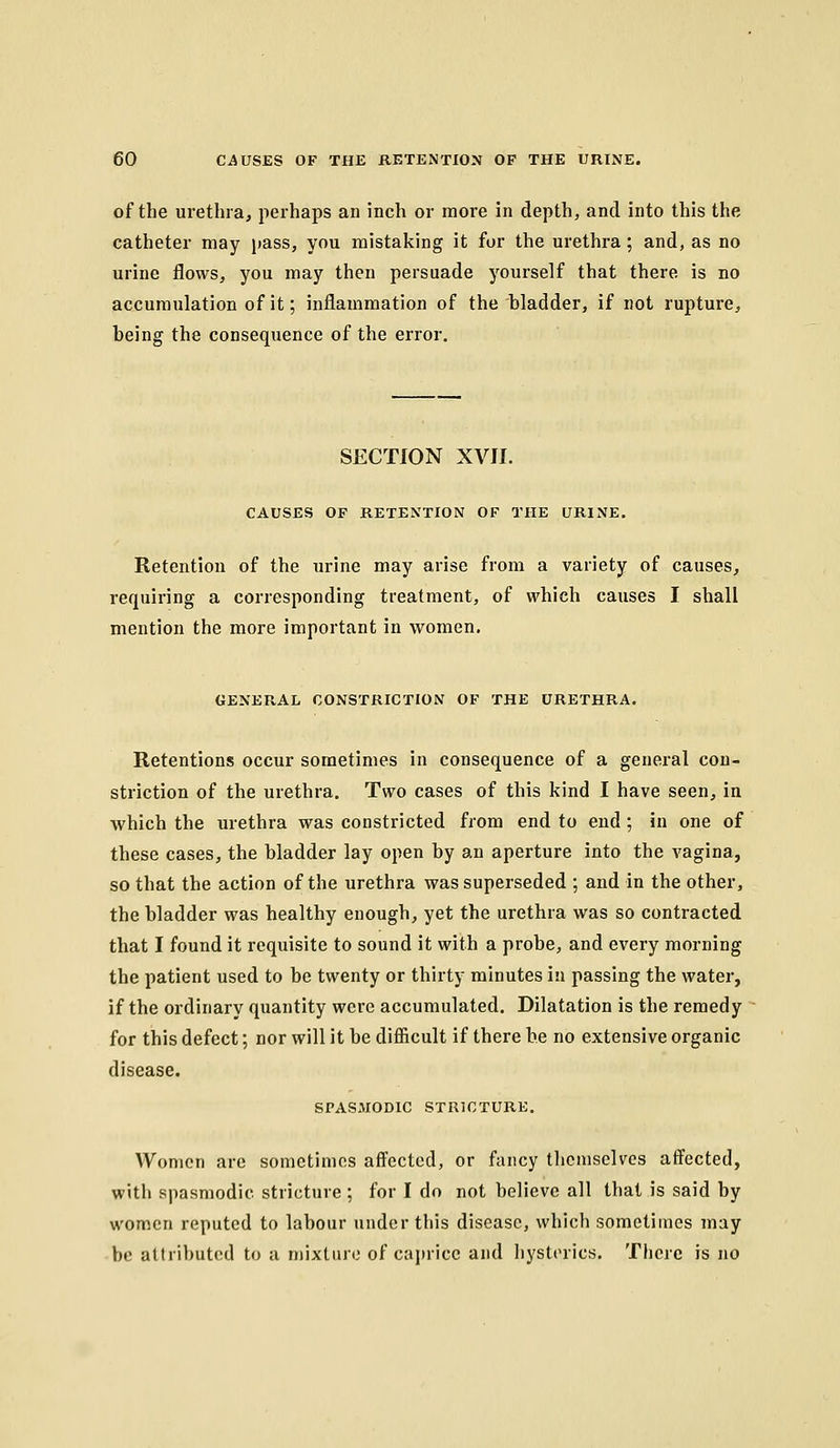 of the urethra, perhaps an inch or more in depth, and into this the catheter may pass, you mistaking it for the urethra; and, as no urine flows, you may then persuade yourself that there is no accumulation of it; inflammation of the bladder, if not rupture, being the consequence of the error. SECTION XVII. CAUSES OF RETENTION OF THE URINE. Retention of the urine may arise from a variety of causes, requiring a corresponding treatment, of which causes I shall mention the more important in women. GENERAL CONSTRICTION OF THE URETHRA. Retentions occur sometimes in consequence of a general con- striction of the urethra. Two cases of this kind I have seen, in which the urethra was constricted from end to end ; in one of these cases, the bladder lay open by an aperture into the vagina, so that the action of the urethra was superseded ; and in the other, the bladder was healthy enough, yet the urethra was so contracted that I found it requisite to sound it with a probe, and every morning the patient used to be twenty or thirty minutes in passing the water, if the ordinary quantity were accumulated. Dilatation is the remedy for this defect; nor will it be diSicult if there be no extensive organic disease. SPASMODIC STRICTURE. Women are sometimes affected, or fancy themselves atfected, with spasmodic stricture ; for I do not believe all that is said by women reputed to labour under this disease, which sometimes may be attributed to a mixture of caprice and hysterics. There is no