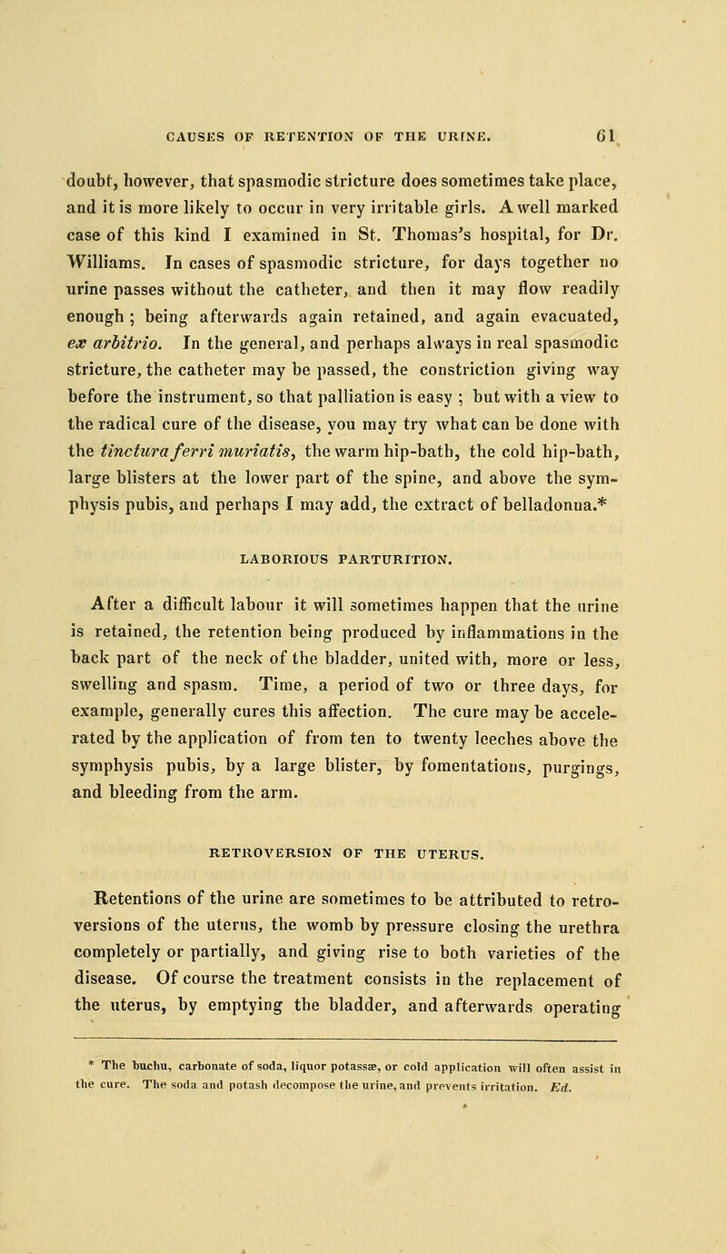 doubt, however, that spasmodic stricture does sometimes take place, and it is more likely to occur in very irritable girls. A well marked case of this kind I examined in St. Thomas's hospital, for Dr. Williams. In cases of spasmodic stricture, for days together no urine passes without the catheter, and then it may flow readily enough ; being afterwards again retained, and again evacuated, ex arbitrio. In the general, and perhaps always in real spasmodic stricture, the catheter may be passed, the constriction giving way before the instrument, so that palliation is easy ; but with a view to the radical cure of the disease, you may try what can be done with the tincturaferrimuriatis, the warm hip-bath, the cold hip-bath, large blisters at the lower part of the spine, and above the sym- physis pubis, and perhaps I may add, the extract of belladonna.* LABORIOUS PARTURITION. After a difficult labour it will sometimes happen that the urine is retained, the retention being produced by inflammations in the back part of the neck of the bladder, united with, more or less, swelling and spasm. Time, a period of two or three days, for example, generally cures this affection. The cure may be accele- rated by the application of from ten to twenty leeches above the symphysis pubis, by a large blister, by fomentations, purgings, and bleeding from the arm. RETROVERSION OF THE UTERUS. Retentions of the urine are sometimes to be attributed to retro- versions of the uterus, the womb by pressure closing the urethra completely or partially, and giving rise to both varieties of the disease. Of course the treatment consists in the replacement of the uterus, by emptying the bladder, and afterwards operating * The buchu, carbonate of soda, liquor potassse, or cold application will often assist in the cure. The soda and potash decompose the urine, and prevents irritation. Ed.