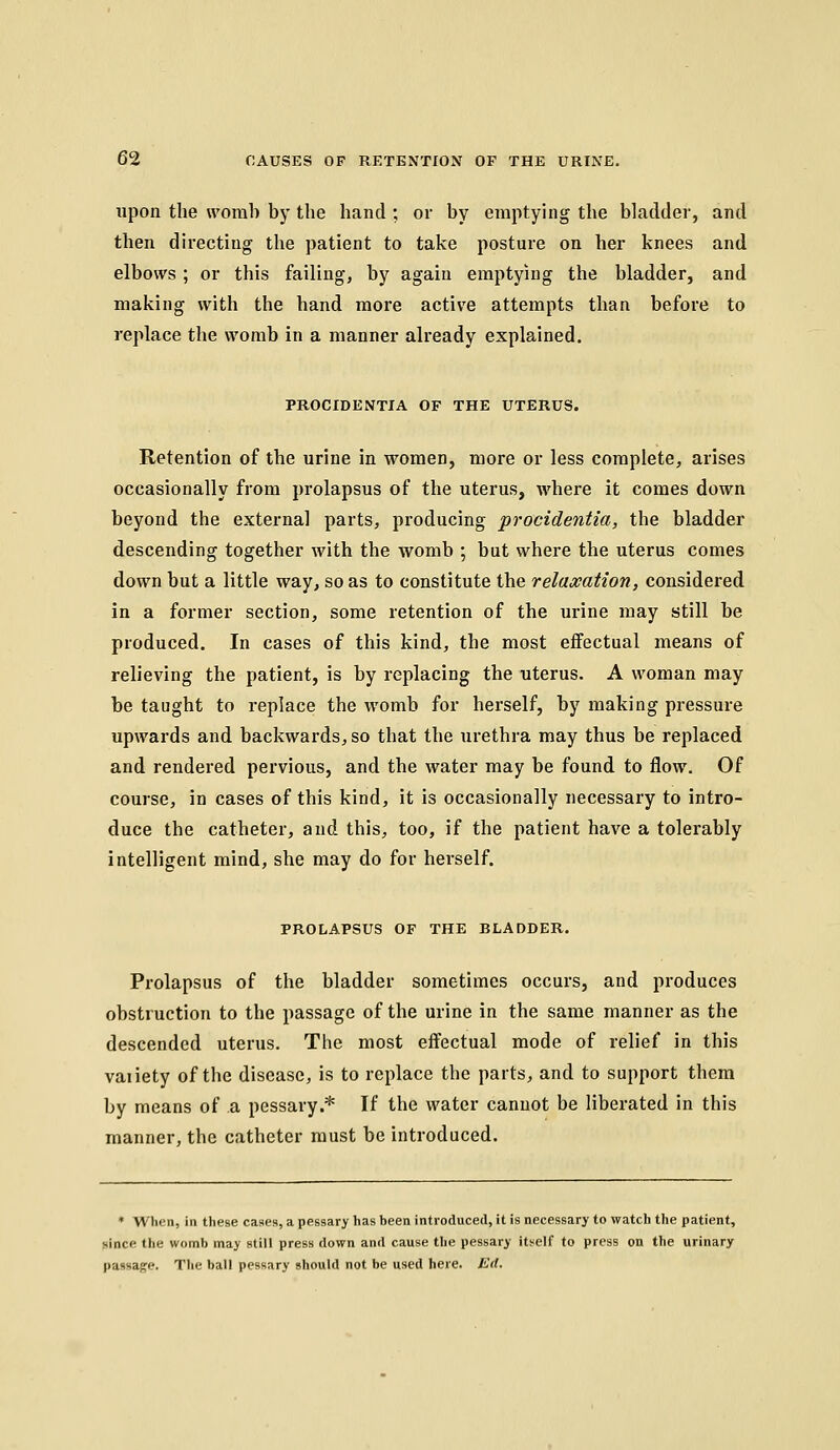 upon the worab by the hand ; or by emptying the bladder, and then directing the patient to take posture on her knees and elbows ; or this failing, by again emptying the bladder, and making with the hand more active attempts than before to replace the worab in a manner already explained. PROCIDENTIA OF THE UTERUS. Retention of the urine in women, more or less complete, arises occasionally from prolapsus of the uterus, where it comes down beyond the external parts, producing procidentia, the bladder descending together with the womb ; but where the uterus comes down but a little way, so as to constitute the relaxation, considered in a former section, some retention of the urine may still be produced. In cases of this kind, the most effectual means of relieving the patient, is by replacing the uterus. A woman may be taught to replace the womb for herself, by making pressure upwards and backwards, so that the urethra may thus be replaced and rendered pervious, and the water may be found to flow. Of course, in cases of this kind, it is occasionally necessary to intro- duce the catheter, and this, too, if the patient have a tolerably intelligent mind, she may do for herself. PROLAPSUS OF THE BLADDER. Prolapsus of the bladder sometimes occurs, and produces obstruction to the passage of the urine in the same manner as the descended uterus. The most effectual mode of relief in this vaiiety of the disease, is to replace the parts, and to support them by means of a pessary.* If the water cannot be liberated in this manner, the catheter must be introduced. ♦ Wlion, in these cases, a pessary has been introduced, it is necessary to watch the patient, since the womb may stiM press down and cause the pessary itself to press on the urinary pasHage. The ball pessary should not be used here. Ed.