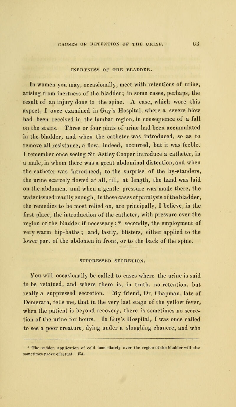 INERTNESS OF THE BLADDER. In women you may, occasionally, meet with retentions of urine, arising from inertness of the bladder; in some cases, perhaps, the result of an injury done to the spine. A case, which wore this aspect, I once examined in Guy's Hospital, where a severe blow had been received in the lumbar region, in consequence of a fall on the stairs. Three or four pints of urine had been accumulated in the bladder, and when the catheter was introduced, so as to remove all resistance, a flow, indeed, occurred, but it was feeble. I remember once seeing Sir Astley Cooper introduce a catheter, in a male, in whom there was a great abdominal distention, and when the catheter was introduced, to the surprise of the by-standers, the urine scarcely flowed at all, till, at length, the hand was laid on the abdomen, and when a gentle pressure was made there, the water issued readily enough. In these cases ofparalysis of the bladder, the remedies to be most relied on, are principally, I believe, in the first place, the introduction of the catheter, with pressure over the region of the bladder if necessary; * secondly, the employment of very warm hip-baths ; and, lastly, blisters, either applied to the lower part of the abdomen in front, or to the back of the spine. SUPPRESSED SECRETION. You will occasionally be called to cases where the urine is said to be retained, and where there is, in truth, no retention, but really a suppressed secretion. My friend. Dr. Chapman, late of Demerara, tells me, that in the very last stage of the yellow fever, when the patient is beyond recovery, there is sometimes no secre- tion of the urine for hours. In Guy's Hospital, I was once called to see a poor creature^ dying under a sloughing chancre, and who * The sudden application of cold immediately over the region of the bladder will also sometimes prove eifectual. Ed.