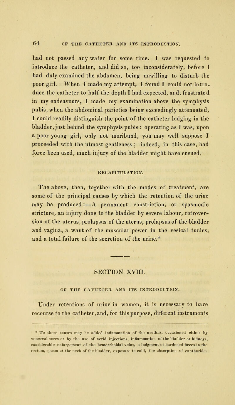 had not passed any water foi* some time. I was requested to iotroduce the catheter, and did so, too inconsiderately, before I had duly examined the abdomen, being unwilling to disturb the poor girl. When I made my attempt, I found I could not intro- duce the catheter to half the depth I had expected, and, frustrated in my endeavours, I made my examination above the symphysis pubis, when the abdominal parieties being exceedingly attenuated, I could readily distinguish the point of the catheter lodging in the bladder, just behind the symphysis pubis : operating as I was, upon a poor young girl, only not moribund, you may well suppose I proceeded with the utmost gentleness ; indeed, in this case, had force been used, much injury of the bladder might have ensued. RECAPITTTLATION. The above, then, together with the modes of treatment, are some of the principal causes by which the retention of the urine may be produced:—A permanent constriction, or spasmodic stricture, an injury done to the bladder by severe labour, retrover- sion of the uterus, prolapsus of the uterus, prolapsus of the bladder and vagina, a want of the muscular power in the vesical tunics, and a total failure of the secretion of the urine.* SECTION XVIII. OF THE CATHETER AND ITS INTRODUCTION, Under retentions of urine in women, it is necessary to have recourse to the catheter, and, for this purpose, different instruments * To these causes may he added inflammation of the urethra, occasioned either by venereal sores or by the use of acrid injections, inflammation of the bladder or kidneys, considerable enlargement of the hemorrhoidal veins, a lodgment of hardened fasces in the rectum, spasm at the neck of the bladder, exposure to cold, the absorption of cantharides