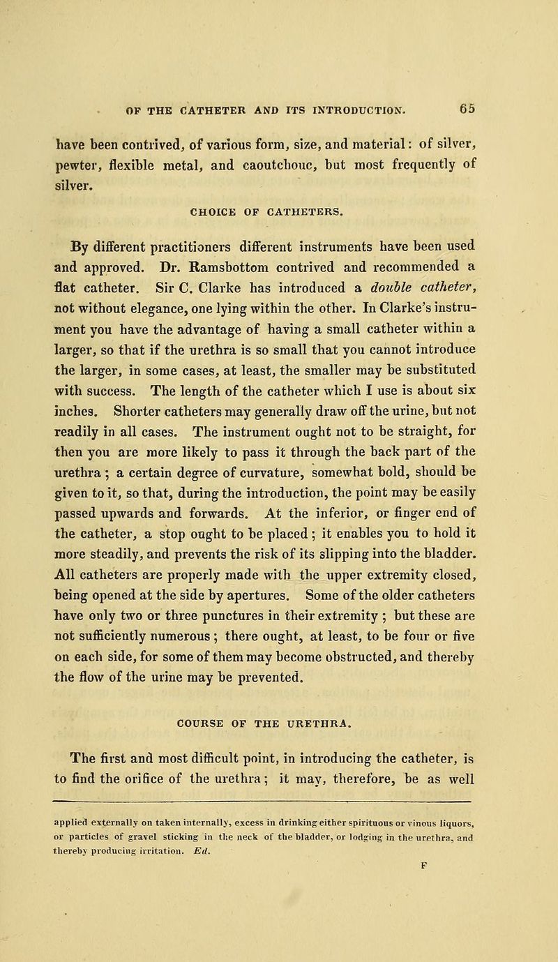 have been contrived, of various form, size, and material: of silver, pewter, flexible metal, and caoutchouc, but most frequently of silver. CHOICE OF CATHETERS. By diflferent practitioners diflferent instruments have been used and approved. Dr. Ramsbottom contrived and recommended a flat catheter. Sir C. Clarke has introduced a double catheter, not without elegance, one lying within the other. In Clarke's instru- ment you have the advantage of having a small catheter within a larger, so that if the urethra is so small that you cannot introduce the larger, in some cases, at least, the smaller may be substituted with success. The length of the catheter which I use is about six inches. Shorter catheters may generally draw off the urine, but not readily in all cases. The instrument ought not to be straight, for then you are more likely to pass it through the back part of the urethra ; a certain degree of curvature, somewhat bold, should be given to it, so that, during the introduction, the point may be easily passed upwards and forwards. At the inferior, or finger end of the catheter, a stop ought to be placed; it enables you to hold it more steadily, and prevents the risk of its slipping into the bladder. All catheters are properly made with the upper extremity closed, being opened at the side by apertures. Some of the older catheters have only two or three punctures in their extremity ; but these are not sufficiently numerous; there ought, at least, to be four or five on each side, for some of them may become obstructed, and thereby the flow of the urine may be prevented. COURSE OF THE URETHRA, The first and most difficult point, in introducing the catheter, is to find the orifice of the urethra; it may, therefore, be as well applied externally on taken internally, excess in drinking either spirituous or vinous liquors, or particles of gravel sticking in the neck of the bladder, or lodging in the urethra, and thereby producing irritation. Ed. F