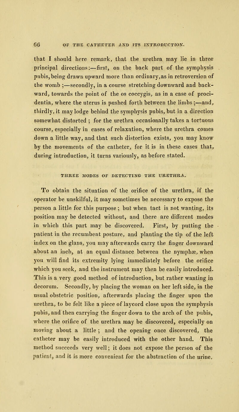 that I should here remark, that the urethra may lie in three principal directions:—first, on the back part of the symphysis pubis,being drawn upward more than ordinary,as in retroversion of the womb ;—secondly, in a course stretching downward and back- ward, towards the point of the os coccygis, as in a case of proci- dentia, where the uterus is pushed forth between the limbs;—aud,^ thirdly, it may lodge behind the symphysis pubis, but in a direction somewhat distorted ; for the urethra occasionally takes a tortuous course, especially in cases of relaxation, where the urethra comes down a little way, and that such distortion exists, you may know by the movements of the catheter, for it is in these cases that, during introduction, it turns variously, as before stated. THREE MODES OF DETECTING THE URETHRA. To obtain the situation of the orifice of the urethra, if the operator be unskilful, it may sometimes be necessary to expose the person a little for this purpose ; but when tact is not wanting, its position may be detected without, and there are different modes in which this part may be discovered. First, by putting the patient in the recumbent posture, and planting the tip of the left index on the glans, you may afterwards carry the finger downward about an inch, at an equal distance between the nymphse, when you will find its extremity lying immediately before the orifice which you seek, and the instrument may then be easily introduced. This is a very good method of introduction, but rather wanting in decorum. Secondly, by placing the woman on her left side, in the usual obstetric position, afterwards placing the finger upon the urethra, to be felt like a piece of laycord close upon the symphysis pubis, and then carrying the finger down to the arch of the pubis, where the orifice of the urethra may be discovered, especially on moving about a little ; and the opening once discovered, the catheter may be easily introduced with the other hand. This method succeeds very well; it does not expose the person of the patienf, and it is more convenient for the abstraction of the urine.