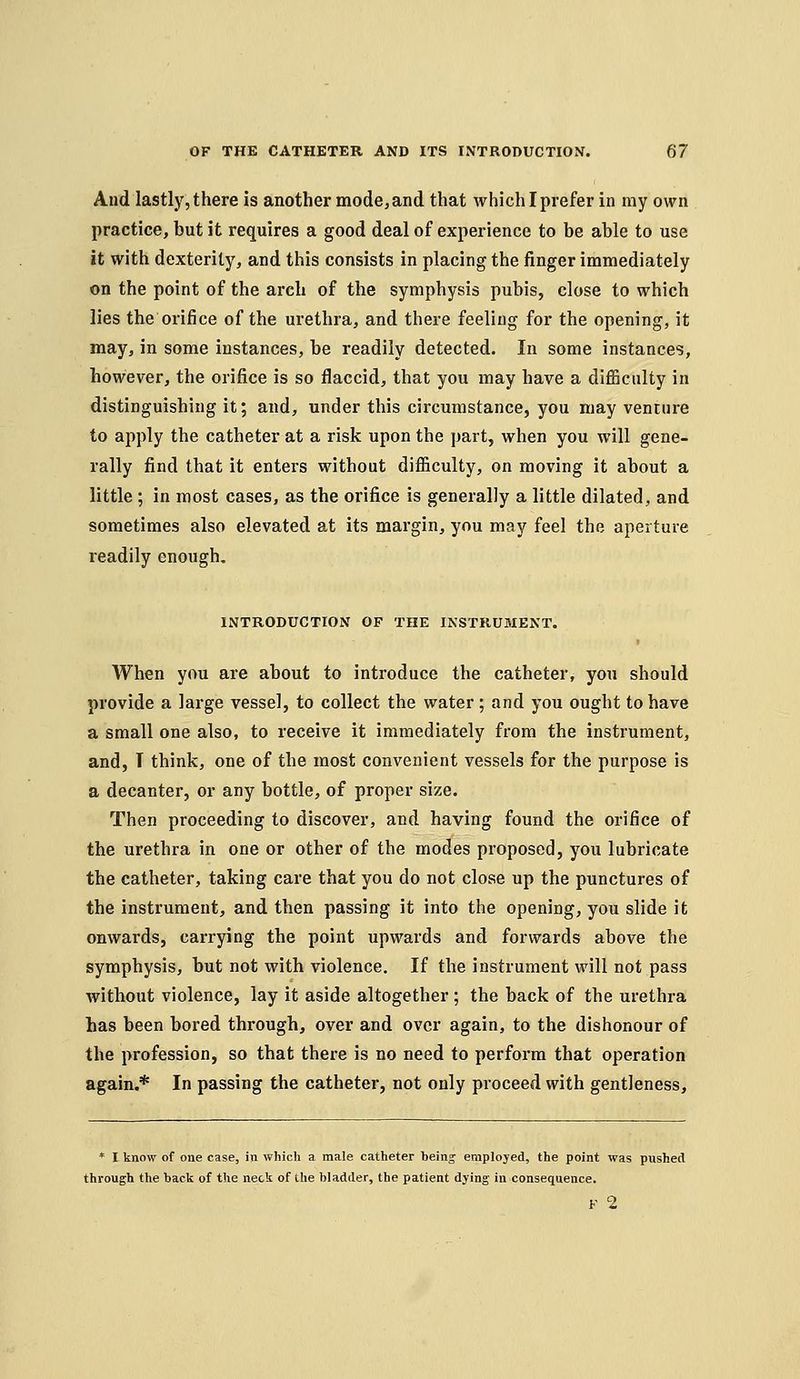 And lastly, there is another mode, and that which I prefer in my own practice, but it requires a good deal of experience to be able to use it with dexterity, and this consists in placing the finger immediately on the point of the arch of the symphysis pubis, close to which lies the orifice of the urethra, and there feeling for the opening, it may, in some instances, be readily detected. In some instances, however, the orifice is so flaccid, that you may have a difficulty in distinguishing it; and, under this circumstance, you may venture to apply the catheter at a risk upon the part, when you will gene- rally find that it enters without difficulty, on moving it about a little ; in most cases, as the orifice is generally a little dilated, and sometimes also elevated at its margin, you may feel the aperture readily enough. INTRODUCTION OF THE INSTRUMENT. When you are about to introduce the catheter, you should provide a large vessel, to collect the water; and you ought to have a small one also, to receive it immediately from the instrument, and, T think, one of the most convenient vessels for the purpose is a decanter, or any bottle, of proper size. Then proceeding to discover, and having found the orifice of the urethra in one or other of the modes proposed, you lubricate the catheter, taking care that you do not close up the punctures of the instrument, and then passing it into the opening, you slide it onwards, carrying the point upwards and forwards above the symphysis, but not with violence. If the instrument will not pass without violence, lay it aside altogether ; the back of the urethra has been bored through, over and over again, to the dishonour of the profession, so that there is no need to perform that operation again.* In passing the catheter, not only proceed with gentleness. * I know of one case, in which a male catheter beinj employed, the point was pushed through the back of the neck of the bladder, the patient dying in consequence. F 2