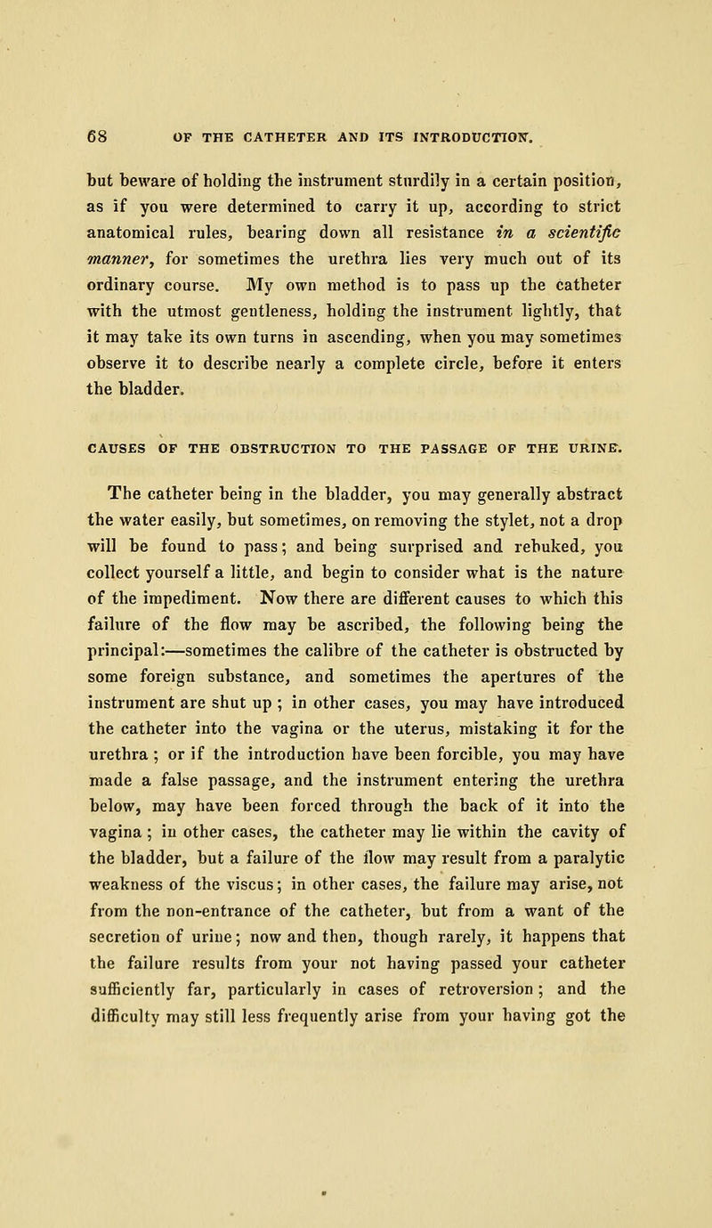 but beware of holding the instrument sturdily in a certain position, as if you were determined to carry it up, according to strict anatomical rules, bearing down all resistance in a scientific manner, for sometimes the urethra lies very much out of its ordinary course. My own method is to pass up the catheter with the utmost gentleness, holding the instrument lightly, that it may take its own turns in ascending, when you may sometimes observe it to describe nearly a complete circle, before it enters the bladder. CAUSES OF THE OBSTRUCTION TO THE PASSAGE OF THE URINE. The catheter being in the bladder, you may generally abstract the water easily, but sometimes, on removing the stylet, not a drop will be found to pass; and being surprised and rebuked, you collect yourself a little, and begin to consider what is the nature of the impediment. Now there are different causes to which this failure of the flow may be ascribed, the following being the principal:—sometimes the calibre of the catheter is obstructed by some foreign substance, and sometimes the apertures of the instrument are shut up ; in other cases, you may have introduced the catheter into the vagina or the uterus, mistaking it for the urethra ; or if the introduction have been forcible, you may have made a false passage, and the instrument entering the urethra below, may have been forced through the back of it into the vagina; in other cases, the catheter may lie within the cavity of the bladder, but a failure of the flow may result from a paralytic weakness of the viscus; in other cases, the failure may arise, not from the non-entrance of the catheter, but from a want of the secretion of urine; now and then, though rarely, it happens that the failure results from your not having passed your catheter sufficiently far, particularly in cases of retroversion; and the difficulty may still less frequently arise from your having got the