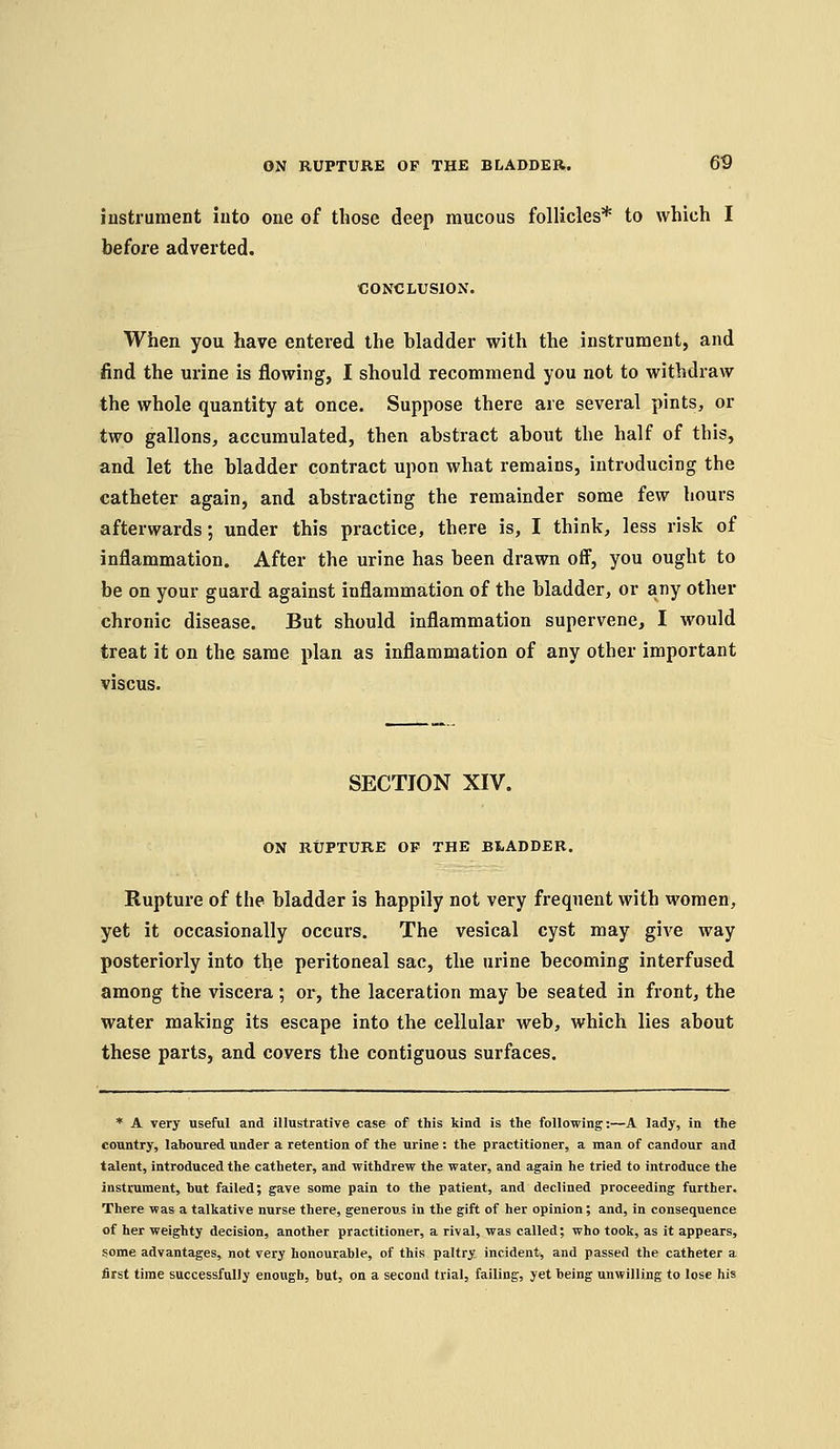 instrument into one of those deep mucous follicles* to which I before adverted. CONCLUSION. When you have entered the bladder with the instrument, and find the urine is flowing, I should recommend you not to withdraw the whole quantity at once. Suppose there are several pints, or two gallons, accumulated, then abstract about the half of this, and let the bladder contract upon what remains, introducing the catheter again, and abstracting the remainder some few hours afterwards; under this practice, there is, I think, less risk of inflammation. After the urine has been drawn off, you ought to be on your guard against inflammation of the bladder, or any other chronic disease. But should inflammation supervene, I would treat it on the same plan as inflammation of any other important viscus. SECTION XIV. ON RUPTURE OF THE BIADDER. Rupture of the bladder is happily not very frequent with women, yet it occasionally occurs. The vesical cyst may give way posteriorly into the peritoneal sac, the urine becoming interfused among the viscera ; or, the laceration may be seated in front, the water making its escape into the cellular web, which lies about these parts, and covers the contiguous surfaces. * A very useful and illustrative case of this kind is the following:—A lady, in the country, laboured under a retention of the urine: the practitioner, a man of candour and talent, introduced the catheter, and withdrew the water, and again he tried to introduce the instrument, but failed; gave some pain to the patient, and declined proceeding further. There was a talkative nurse there, generous in the gift of her opinion; and, in consequence of her weighty decision, another practitioner, a rival, was called; who took, as it appears, some advantages, not very honourable, of this paltry incident, and passed the catheter a first time successfully enough, but, on a second trial, failing, yet being unwilling to lose his