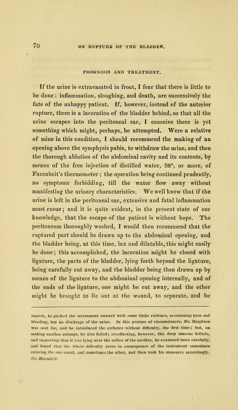 PROGNOSIS AND TREATMENT. If the urine is extravasated in front, I fear that there is little to be done : inflammation, sloughing, and death, are successively the fate of the unhappy patient. If, however, instead of the anterior rupture, there is a laceration of the bladder behind, so that all the urine escapes into the peritoneal sac, I conceive there is yet something which might, perhaps, be attempted. Were a relative of mine in this condition, I should recommend the making of an opening above the symphysis pubis, to withdraw the urine, and then the thorough ablution of the abdominal cavity and its contents, by means of the free injection of distilled water, 98°, or more, of Farenheit's thermometer ; the operation being continued prudently, no symptoms forbidding, till the water flow away without manifesting the urinary characteristics. We well know that if the urine is left in the peritoneal sac, extensive and fatal inflammation must ensue; and it is quite evident, in the present state of our knowledge, that the escape of the patient is without hope. The peritoneum thoroughly washed, I would then recommend that the ruptured part should be drawn up to the abdominal opening, and the bladder being, at this time, lax and dilatable, this might easily be done; this accomplished, the laceration might be closed with ligature, the parts of the bladder, lying forth beyond the ligature, being carefully cut away, and the bladder being.then drawn up by means of the ligature to the abdominal opening internally, and of the ends of the ligature, one might be cut away, and the other might be brought to lie out at the wound, to separate, and be laurels, he pushed the instrument onward with some little violence, occasioning pain and bleeding, but no discharge of the urine. In this posture of circumstances. Dr. Haighton was sent for, and he introduced the catheter without difficulty, the first time ; but, on making another attempt, he also failed; recollecting, however, this deep mucous follicle, and KUHpecting that it was lying near the orifice of the urethra, he examined more carefully, and found that the whole difficulty arose in consequence of the instrument sometimes entering the one canal, and sometimes the other, and then took his measures accordingly. nr.mundell.