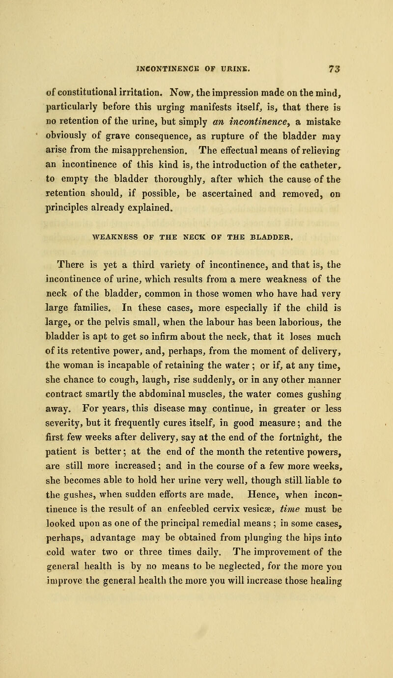 of constitutional irritation. Now, the impression made on the mind, particularly before this urging manifests itself, is, that there is no retention of the urine, but simply an incontinence^ a mistake obviously of grave consequence, as rupture of the bladder may arise from the misapprehension. The effectual means of relieving an incontinence of this kind is, the introduction of the catheter,, to empty the bladder thoroughly, after which the cause of the retention should, if possible, be ascertained and removed, on principles already explained. WEAKNESS OF THE NECK OF THE BLADDER. There is yet a third variety of incontinence, and that is, the incontinence of urine, which results from a mere weakness of the neck of the bladder, common in those women who have had very large families. In these cases, more especially if the child is large, or the pelvis small, when the Labour has been laborious, the bladder is apt to get so infirm about the neck, that it loses much of its retentive power, and, perhaps, from the moment of delivery, the woman is incapable of retaining the water; or if, at any time, she chance to cough, laugh, rise suddenly, or in any other manner contract smartly the abdominal muscles, the water comes gushing away. For years, this disease may continue, in greater or less severity, but it frequently cures itself, in good measure; and the first few weeks after delivery, say at the end of the fortnight, the patient is better; at the end of the month the retentive powers, are still more increased; and in the course of a few more weeks, she becomes able to hold her urine very well, though still liable to the gushes, when sudden efforts are made. Hence, when incon- tinence is the result of an enfeebled cervix vesicae, time must be looked upon as one of the principal remedial means ; in some cases, perhaps, advantage may be obtained from plunging the hips into cold water two or three times daily. The improvement of the general health is by no means to be neglected, for the more you improve the general health the more you will increase those healing