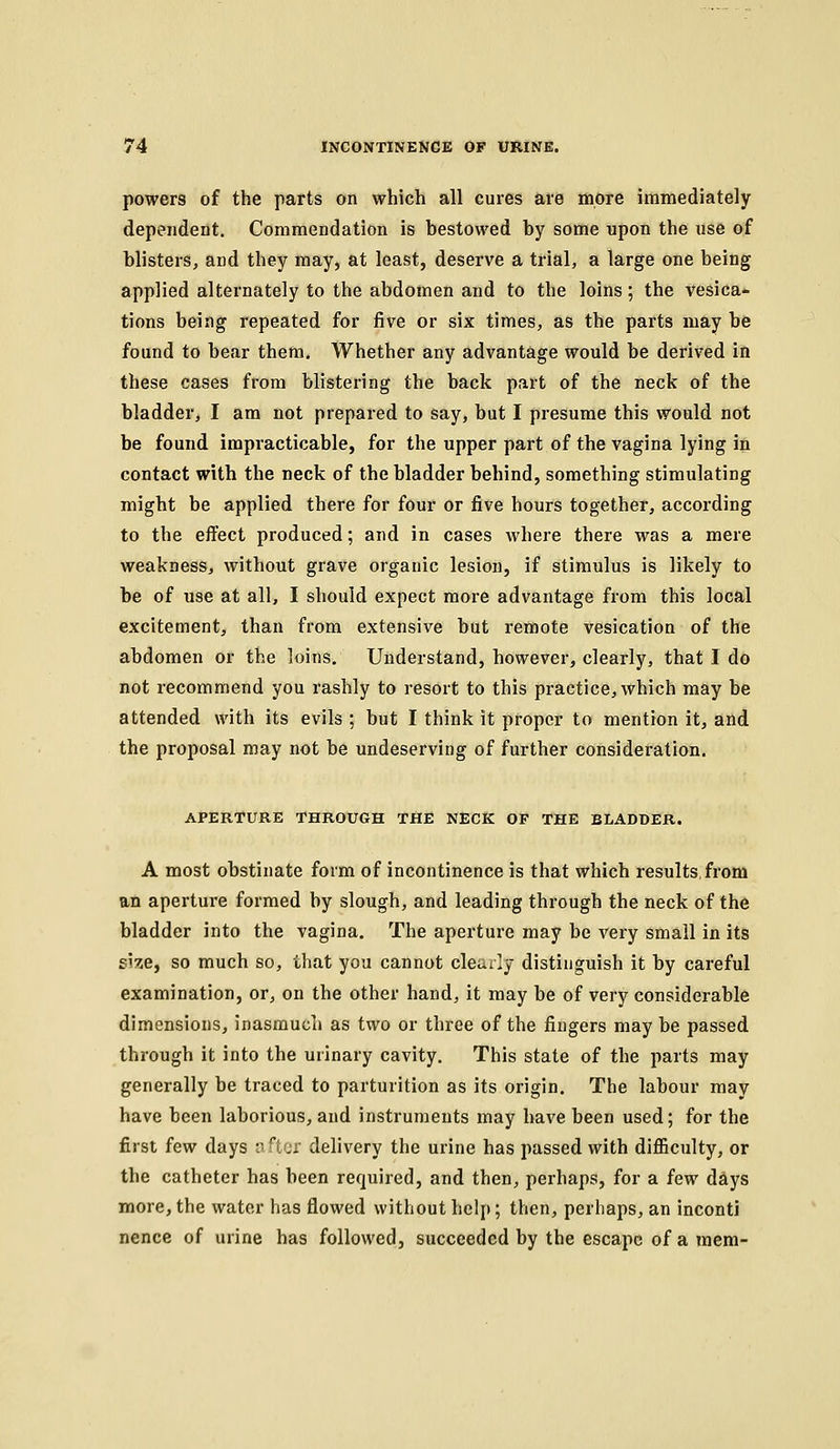 powers of the parts on which all cures are more immediately dependent. Commendation is bestowed by some upon the use of blisters, and they may, at least, deserve a trial, a large one being applied alternately to the abdomen and to the loins; the vesica- tions being repeated for five or six times, as the parts may be found to bear them. Whether any advantage would be derived in these cases from blistering the back part of the neck of the bladder, I am not prepared to say, but I presume this would not be found impracticable, for the upper part of the vagina lying in contact with the neck of the bladder behind, something stimulating might be applied there for four or five hours together, according to the effect produced; and in cases where there was a mere weakness, without grave organic lesion, if stimulus is likely to be of use at all, I should expect more advantage from this local excitement, than from extensive but remote vesication of the abdomen or the loins. Understand, however, clearly, that I do not recommend you rashly to resort to this practice, which may be attended with its evils ; but I think it proper to mention it, and the proposal may not be undeserving of further consideration. APERTURE THROUGH THE NECK OF THE BLADDER. A most obstinate form of incontinence is that which results,from an aperture formed by slough, and leading through the neck of the bladder into the vagina. The aperture may be very small in its s'ze, so much so, that you cannot clearly distinguish it by careful examination, or, on the other hand, it may be of very considerable dimensions, inasmuch as two or three of the fingers may be passed through it into the urinary cavity. This state of the parts may generally be traced to parturition as its origin. The labour may have been laborious, and instruments may have been used; for the first few days n ftor delivery the urine has passed with difficulty, or the catheter has been required, and then, perhaps, for a few days more, the water has flowed without help; then, perhaps, an inconti nence of urine has followed, succeeded by the escape of a mem-