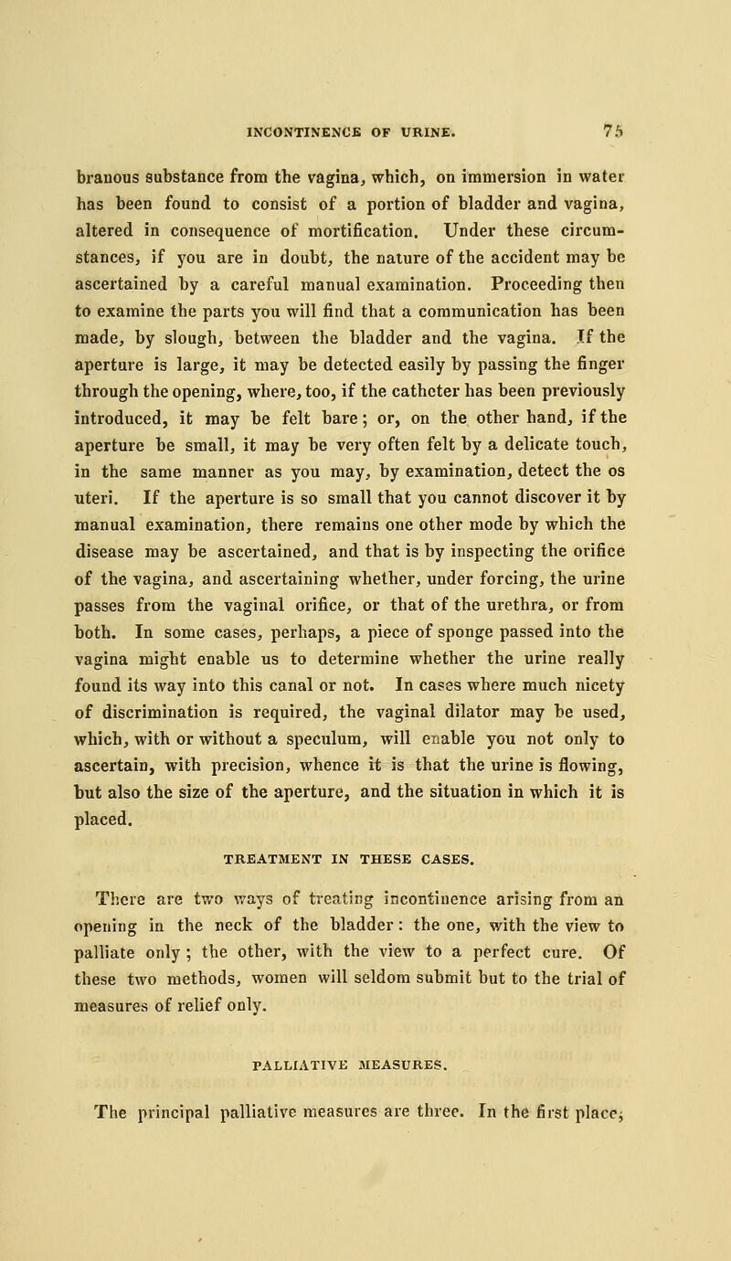 branous substance from the vagina, which, on immersion in water has been found to consist of a portion of bladder and vagina, altered in consequence of mortification. Under these circum- stances, if you are in doubt, the nature of the accident may be ascertained by a careful manual examination. Proceeding then to examine the parts you will find that a communication has been made, by slough, between the bladder and the vagina. If the aperture is large, it may be detected easily by passing the finger through the opening, where, too, if the catheter has been previously introduced, it may be felt bare; or, on the other hand, if the aperture be small, it may be very often felt by a delicate touch, in the same manner as you may, by examination, detect the os uteri. If the aperture is so small that you cannot discover it by manual examination, there remains one other mode by which the disease may be ascertained, and that is by inspecting the orifice of the vagina, and ascertaining whether, under forcing, the urine passes from the vaginal orifice, or that of the urethra, or from both. In some cases, perhaps, a piece of sponge passed into the vagina might enable us to determine whether the urine really found its way into this canal or not. In cases where much nicety of discrimination is required, the vaginal dilator may be used, which, with or without a speculum, will enable you not only to ascertain, with precision, whence it is that the urine is flowing, but also the size of the aperture, and the situation in which it is placed. TREATMENT IN THESE CASES. There are two ways of treating incontinence arising from an opening In the neck of the bladder: the one, with the view to palliate only ; the other, with the view to a perfect cure. Of these two methods, women will seldom submit but to the trial of measures of relief only. PALLIATIVE MEASURES. The principal palliative measures are three. In the first placej