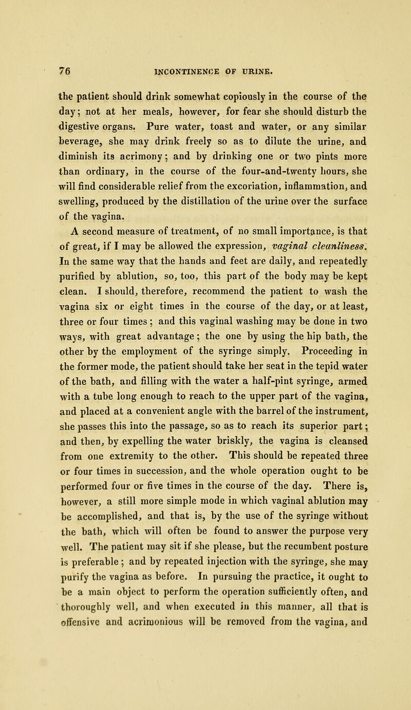 the patient should drink somewhat copiously in the course of the day; not at her meals, however, for fear she should disturb the digestive organs. Pure water, toast and water, or any similar beverage, she may drink freely so as to dilute the urine, and diminish its acrimony; and by drinking one or two pints more than ordinary, in the course of the four-and-twenty hours, she will find considerable relief from the excoriation, inflammation, and swelling, produced by the distillation of the urine over the surface of the vagina. A second measure of treatment, of no small importance, is that of great, if I may be allowed the expression, vaginal cleanliness. In the same way that the hands and feet are daily, and repeatedly purified by ablution, so, too, this part of the body may be kept clean. I should, therefore, recommend the patient to wash the vagina six or eight times in the course of the day, or at least, three or four times ; and this vaginal washing may be done in two ways, with great advantage; the one by using the hip bath, the other by the employment of the syringe simply. Proceeding in the former mode, the patient should take her seat in the tepid water of the bath, and filling with the water a half-pint syringe, armed with a tube long enough to reach to the upper part of the vagina, and placed at a convenient angle with the barrel of the instrument, she passes this into the passage, so as to reach its superior part; and then, by expelling the water briskly, the vagina is cleansed from one extremity to the other. This should be repeated three or four times in succession, and the whole operation ought to be performed four or five times in the course of the day. There is, however, a still more simple mode in which vaginal ablution may be accomplished, and that is, by the use of the syringe without the bath, which will often be found to answer the purpose very well. The patient may sit if she please, but the recumbent posture is preferable ; and by repeated injection with the syringe, she may purify the vagina as before. In pursuing the practice, it ought to be a main object to perform the operation sufiiciently often, and thoroughly well, and when executed in this manner, all that is offensive and acrimonious will be removed from the vagina, and