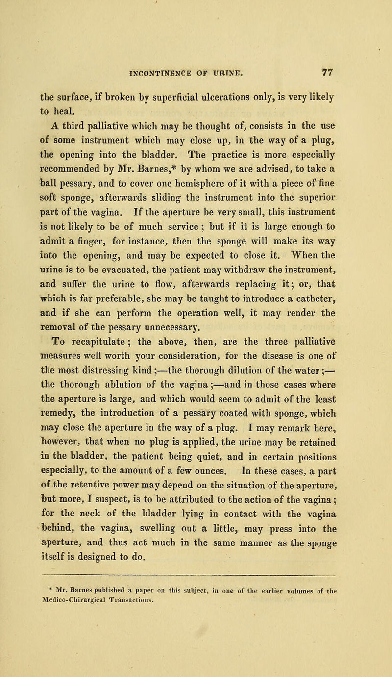 the surface, if broken by superficial ulcerations only, is very likely to heal. A third palliative which may be thought of, consists in the use of some instrument which may close up, in the way of a plug, the opening into the bladder. The practice is more especially recommended by Mr. Barnes,* by whom we are advised, to take a ball pessary, and to cover one hemisphere of it with a piece of fine soft sponge, afterwards sliding the instrument into the superior part of the vagina. If the aperture be very small, this instrument is not likely to be of much service ; but if it is large enough to admit a finger, for instance, then the sponge will make its way into the opening, and may be expected to close it. When the urine is to be evacuated, the patient may withdraw the instrument, and suffer the urine to flow, afterwards replacing it; or, that which is far preferable, she may be taught to introduce a catheter, and if she can perform the operation well, it may render the removal of the pessary unnecessary. To recapitulate; the above, then, are the three palliative measures well worth your consideration, for the disease is one of the most distressing kind ;—the thorough dilution of the water;— the thorough ablution of the vagina;—and in those cases where the aperture is large, and which would seem to admit of the least remedy, the introduction of a pessary coated with sponge, which may close the aperture in the way of a plug, I may remark here, however, that when no plug is applied, the urine may be retained in the bladder, the patient being quiet, and in certain positions especially, to the amount of a few ounces. In these cases, a part of the retentive power may depend on the situation of the aperture, but more, I suspect, is to be attributed to the action of the vagina; for the neck of the bladder lying in contact with the vagina behind, the vagina, swelling out a little, may press into the aperture, and thus act much in the same manner as the sponge itself is designed to do. * Mr. Barnes published a paper on this subject, in one of the earlier volumes of the Medico-Chirurgical Transactions.