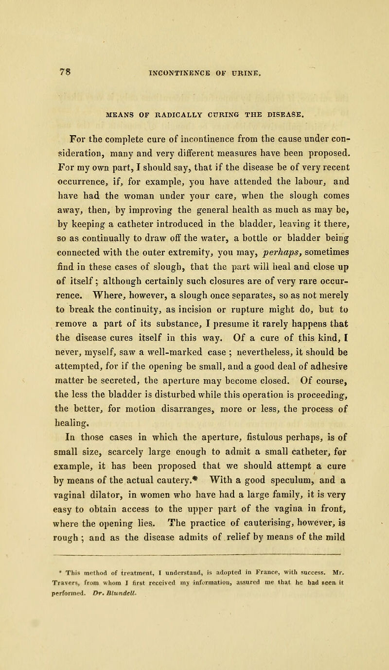 MEANS OF RADICALLY CURING THE DISEASE. For the complete cure of incontinence from the cause under con- sideration, many and very different measures have heen proposed. For my own part, I should say, that if the disease he of very recent occurrence, if, for example, you have attended the labour, and have had the woman under your care, when the slough comes away, then, by improving the general health as much as may be, by keeping a catheter introduced in the bladder, leaving it there, so as continually to draw off the water, a bottle or bladder being connected with the outer extremity, you may, perhaps, sometimes find in these cases of slough, that the part will heal and close up of itself; although certainly such closures are of very rare occur- rence. Where, however, a slough once separates, so as not merely to break the continuity, as incision or rupture might do, but to remove a part of its substance, I presume it rarely happens that the disease cures itself in this way. Of a cure of this kind, [ never, myself, saw a well-marked case ; nevertheless, it should be attempted, for if the opening be small, and a good deal of adhesive matter be secreted, the aperture may become closed. Of course, the less the bladder is disturbed while this operation is proceeding, the better, for motion disarranges, more or less, the process of healing. In those cases in which the aperture, fistulous perhaps, is of small size, scarcely large enough to admit a small catheter, for example, it has been proposed that we should attempt a cure by means of the actual cautery.* With a good speculum, and a vaginal dilator, in women who have had a large family, it is very easy to obtain access to the upper part of the vagina in front, where the opening lies. The practice of cauterising, however, is rough ; and as the disease admits of relief by means of the mild • This method of treatment, I understand, is adopted in France, with success. Mr. Travers, from whom I first received my information, assured me that he bad seen it performed. Dr. BlundcU.