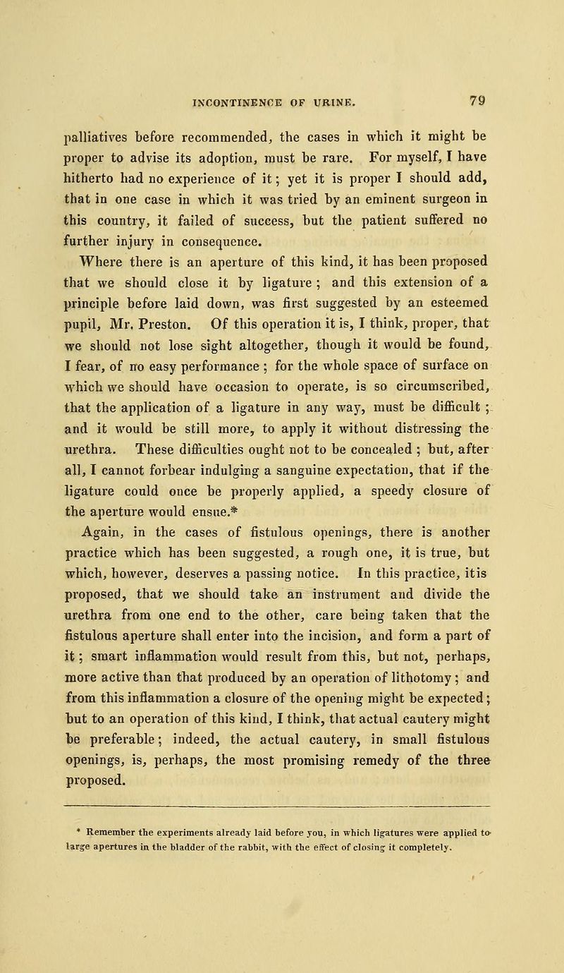 palliatives before recommended, the cases in which it might be proper to advise its adoption, must be rare. For myself, I have hitherto had no experience of it; yet it is proper I should add, that in one case in which it was tried by an eminent surgeon in this country, it failed of success, but the patient suffered no further injury in consequence. Where there is an aperture of this kind, it has been proposed that we should close it by ligature ; and this extension of a principle before laid down, was first suggested by an esteemed pupil, Mr. Preston. Of this operation it is, I think, proper, that we should not lose sight altogether, though it would be found, I fear, of no easy performance; for the whole space of surface on which we should have occasion to operate, is so circumscribed, that the application of a ligature in any way, must be difficult ;: and it would be still more, to apply it without distressing the urethra. These difficulties ought not to be concealed ; but, after all, I cannot forbear indulging a sanguine expectation, that if the ligature could once be properly applied, a speedy closure of the aperture would ensue.* Again, in the cases of fistulous openings, there is another practice which has been suggested, a rough one, it is true, but which, however, deserves a passing notice. In this practice, itis proposed, that we should take an instrument and divide the urethra from one end to the other, care being taken that the fistulous aperture shall enter into the incision, and form a part of it; smart inflammation would result from this, but not, perhaps, more active than that produced by an operation of lithotomy; and from this inflammation a closure of the opening might be expected; hut to an operation of this kind, I think, that actual cautery might be preferable; indeed, the actual cautery, in small fistulous openings, is, perhaps, the most promising remedy of the three proposed. ♦ Remember the experiments already laid before you, in which ligatures were applied tO' large apertures in the bladder of the rabbit, with the effect of closing it completely.