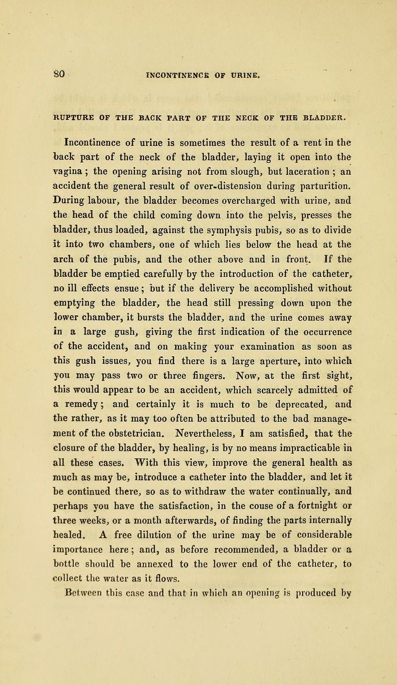 RUPTURE OF THE BACK PART OF THE NECK OF THE BLADDER. Incontinence of urine is sometimes the result of a rent in the back part of the neck of the bladder, laying it open into the vagina ; the opening arising not from slough, but laceration ; an accident the general result of over-distension during parturition. During labour, the bladder becomes overcharged with urine, and the head of the child coming down into the pelvis, presses the bladder, thus loaded, against the symphysis pubis, so as to divide it into two chambers, one of which lies below the head at the arch of the pubis, and the other above and in front. If the bladder be emptied carefully by the introduction of the catheter, no ill effects ensue; but if the delivery be accomplished without emptying the bladder, the head still pressing down upon the lower chamber, it bursts the bladder, and the urine comes away in a large gush, giving the first indication of the occurrence of the accident, and on making your examination as soon as this gush issues, you find there is a large aperture, into which you may pass two or three fingers. Now, at the first sight, this would appear to be an accident, which scarcely admitted of a remedy; and certainly it is much to be deprecated, and the rather, as it may too often be attributed to the bad manage- ment of the obstetrician. Nevertheless, I am satisfied, that the closure of the bladder, by healing, is by no means impracticable in all these cases. With this view, improve the general health as much as may be, introduce a catheter into the bladder, and let it be continued there, so as to withdraw the water continually, and perhaps you have the satisfaction, in the couse of a fortnight or three weeks, or a month afterwards, of finding the parts internally healed. A free dilution of the urine may be of considerable importance here; and, as before recommended, a bladder or a bottle should be annexed to the lower end of the catheter, to collect the water as it flows. Between this case and that in which an opening is produced by
