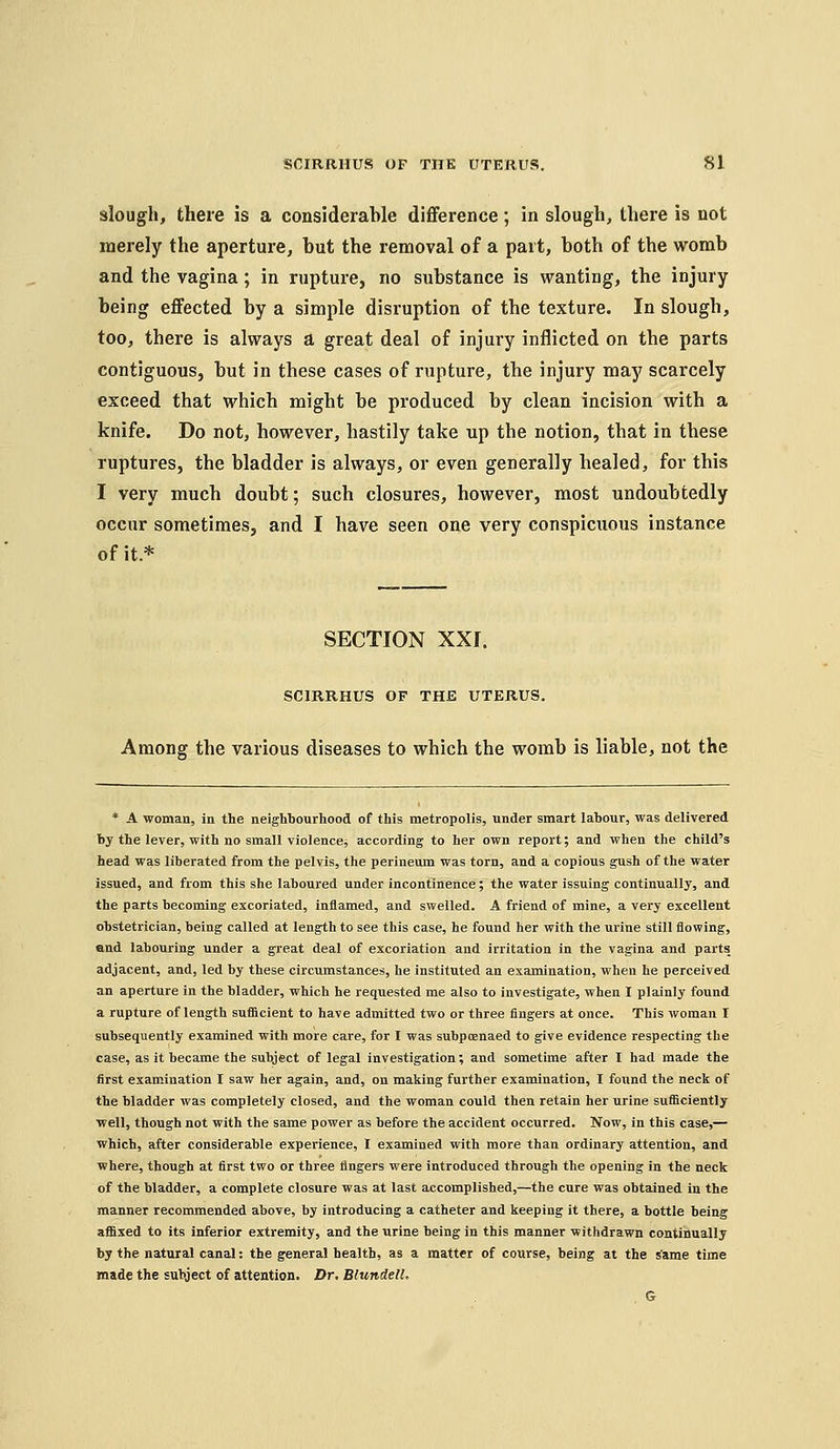 slough, there is a considerable difference; in slough, there is not merely the aperture, but the removal of a part, both of the womb and the vagina; in rupture, no sxibstance is wanting, the injury being effected by a simple disruption of the texture. In slough, too, there is always a great deal of injury inflicted on the parts contiguous, but in these cases of rupture, the injury may scarcely exceed that which might be produced by clean incision with a knife. Do not, however, hastily take up the notion, that in these ruptures, the bladder is always, or even generally healed, for this I very much doubt; such closures, however, most undoubtedly occur sometimes, and I have seen one very conspicuous instance of it* SECTION XXI. SCIRRHUS OF THE UTERUS. Among the various diseases to which the womb is liable, not the * A woman, in the neighbourhood of this metropolis, under smart labour, was delivered by the lever, with no small violence^ according to her own report; and when the child's head was liberated from the pelvis, the perineum was torn, and a copious gush of the water issued, and from this she laboured under incontinence; the water issuing continually, and the parts becoming excoriated, inflamed, and swelled. A friend of mine, a very excellent obstetrician, being called at length to see this case, he found her with the urine still flowing, end labouring under a great deal of excoriation and irritation in the vagina and parts adjacent, and, led by these circumstances, he instituted an examination, when he perceived an aperture in the bladder, which he requested me also to investigate, when I plainlj' found a rupture of length sufficient to have admitted two or three fingers at once. This woman I subsequently examined with more care, for I was subpcenaed to give evidence respecting the case, as it became the subject of legal investigation; and sometime after I had made the first examination I saw her again, and, on making further examination, I found the neck of the bladder was completely closed, and the woman could then retain her urine sufficiently well, though not with the same power as before the accident occurred. Now, in this case,— which, after considerable experience, I examined with more than ordinary attention, and where, though at first two or three fingers were introduced through the opening in the neck of the bladder, a complete closure was at last accomplished,—the cure was obtained in the manner recommended above, by introducing a catheter and keeping it there, a bottle being affixed to its Inferior extremity, and the urine being in this manner withdrawn continually by the natural canal: the general health, as a matter of course, being at the same time made the subject of attention. Dr, BlundelL G
