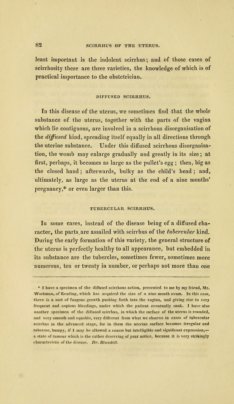 least important is the indolent scirrhus; and of those cases of scirrhosity there are three varieties, the knowledge of which is of practical importance to the obstetrician. DIFFUSED SCIRRHUS. In this disease of the uterus, we sometimes find that the whole substance of the uterus, together with the parts of the vagina which lie contiguous, are involved in a scirrhous disorganisation of the diffused kind, spreading itself equally in all directions through the uterine substance. Under this diffused scirrhous disorganisa- tion, the womb may enlarge gradually and greatly in its size; at first, perhaps, it becomes as large as the pullet's egg ; then, big as the closed hand; afterwards, bulky as the child's head ; and, ultimately, as large as the uterus at the end of a nine months' pregnancy,* or even larger than this. TUBERCULAR SOIRRHUS. In some cases, instead of the disease being of a diffused cha- racter, the parts.are assailed with scirrhus of the tubercular kind. During the early formation of this variety, the general structure of the uterus is perfectly healthy to all appearance, but embedded in its substance are the tubercles, sometimes fewer, sometimes more numerous, ten or twenty in number, or perhaps not more than one ♦ I have a specimen of the diffused scirrhous action, presented to me by my friend, Mr. Workman, of Reading, which has acquired the size of a nine month ovum. In this case, there is a sort of fungous growth pushing forth into the vagina, and giving rise to very frequent and copious bleedings, under which the patient eventuaUy sunk. I have also another specimen of the diffused scirrhus, in which the surface of the uterus is rounded, and very smooth and equable, very different from what we observe in cases of tubercular scirrhus in the advanced stage, for in them the uterine surface becomes irregular and tuberose, bumpy, if I may be allowed a coarse but intelligible and significant expression,— a state of tumour which is the rather deserving of your notice, because it is very strikingly characteristic of the disease. Dr. Blundell.