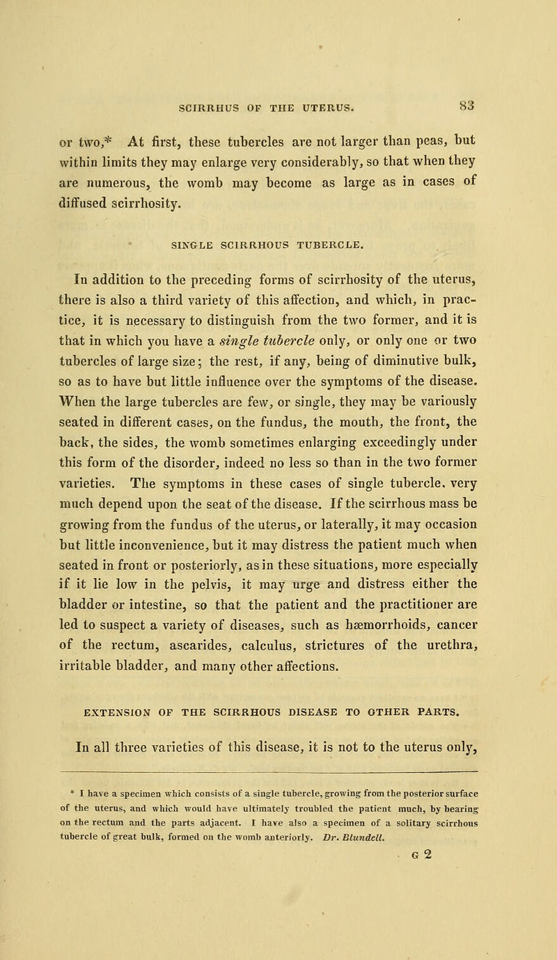 or two,* At first, these tubercles are not larger than peas, but within limits they may enlarge very considerably, so that when they are numerous, the womb may become as large as in cases of diffused scirrhosity. SINGLE SCIRRHOUS TUBERCLE. In addition to the preceding forms of scirrhosity of the uterus, there is also a third variety of this affection, and which, in prac- tice, it is necessary to distinguish from the two former, and it is that in which you have a single tubercle only, or only one or two tubercles of large size; the rest, if any, being of diminutive bulk, so as to have but little influence over the symptoms of the disease. When the large tubercles are few, or single, they may be variously seated in different cases, on the fundus, the mouth, the front, the back, the sides, the womb sometimes enlarging exceedingly under this form of the disorder, indeed no less so than in the two former varieties. The symptoms in these cases of single tubercle, very much depend upon the seat of the disease. If the scirrhous mass be growing from the fundus of the uterus, or laterally, it may occasion but little inconvenience, but it may distress the patient much when seated in front or posteriorly, as in these situations, more especially if it lie low in the pelvis, it may urge and distress either the bladder or intestine, so that the patient and the practitioner are led to suspect a variety of diseases, such as haemorrhoids, cancer of the rectum, ascarides, calculus, strictures of the urethra, irritable bladder, and many other affections. EXTENSION OF THE SCIRRHOUS DISEASE TO OTHER PARTS. In all three varieties of this disease, it is not to the uterus only. * I have a specimen which consists of a single tubercle, growing from the posterior surface of the uterus, and which would have ultimately troubled the patient much, by bearing on the rectum and the parts adjacent. I have also a specimen of a solitary scirrhous tubercle of great bulk, formed on the womb anteriorly. Dr. Blundell. G 2