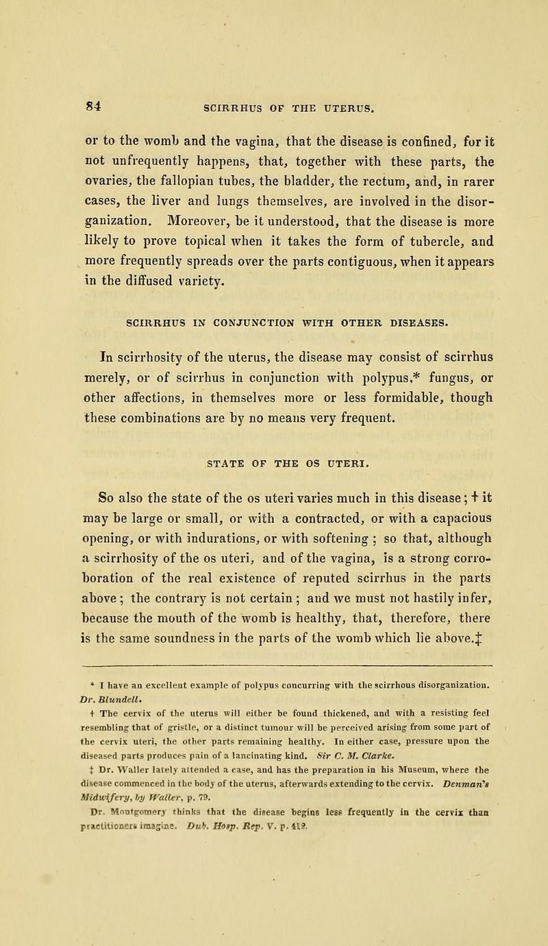 or to the womb and the vagina, that the disease is confined, for it not unfrequently happens, that, together with these parts, the ovaries, the fallopian tubes, the bladder, the rectum, and, in rarer cases, the liver and lungs themselves, are involved in the disor- ganization. Moreover, be it understood, that the disease is more likely to prove topical when it takes the form of tubercle, and more frequently spreads over the parts contiguous, when it appears in the diffused variety, SCIRRHUS IN CONJUNCTION WITH OTHER DISEASES. In scirrhosity of the uterus, the disease may consist of scirrhus merely, or of scirrhus in conjunction with polypus,* fungus, or other affections, in themselves more or less formidable, though these combinations are by no means very frequent. STATE OF THE OS UTERI. So also the state of the os uteri varies much in this disease; + it may be large or small, or with a contracted, or with a capacious opening, or with indurations, or with softening ; so that, although a scirrhosity of the os uteri, and of the vagina, is a strong corro- boration of the real existence of reputed scirrhus in the parts above ; the contrary is not certain ; and we must not hastily infer, because the mouth of the womb is healthy, that, therefore, there is the same soundness in the parts of the womb which lie above. J * I have an excellent example of polypus concurring with the scirrhous disorganization. Dr. Blundell. + The cervix of the uterus will either be found thickened, and with a resisting feel resembling that of gristle, or a distinct tumour will be perceived arising from some part of the cervix uteri, the other parts remaining healthy. In either case, pressure upon the diseased parts produces pain of a lancinating kind. Sir C. M. Clarke. t Dr. Vl'aller lately attended a case, and has the preparation in his Museum, where the disease commenced in the body of the uterus, afterwards extending to the cervix. Denman's Midwifery, by Waller, p. 79. Dr. Montgomery thinks that the disease begins less frequently in the cerWz than practitioner* imagine. Duh. Hosp. Rep. V. p. 11?.