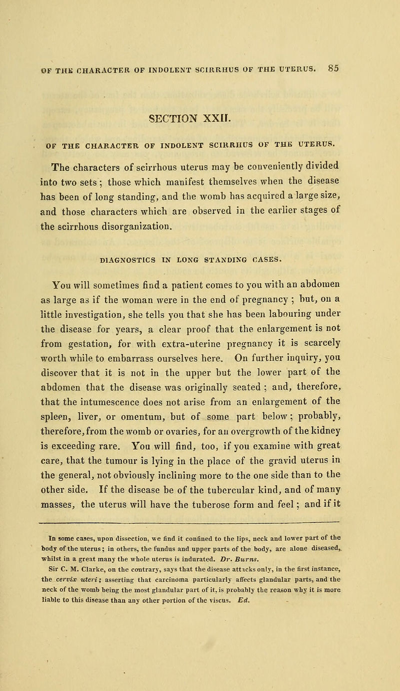 SECTION xxir. OF THE CHARACTER OF INDOLENT SCIRRHUS OF THE UTERUS. The characters of scirrhous uterus may be conveniently divided into two sets; those which manifest themselves when the disease has been of long standing, and the womb has acquired a large size, and those characters which are observed in the earlier stages of the scirrhous disorganization. DIAGNOSTICS IN LONG STANDING CASES. You will sometimes find a patient comes to you with an abdomen as large as if the woman were in the end of pregnancy ; but, on a little investigation, she tells you that she has been labouring under the disease for years, a clear proof that the enlargement is not from gestation, for with extra-uterine pregnancy it is scarcely worth while to embarrass ourselves here. On further inquiry, you discover that it is not in the upper but the lower part of the abdomen that the disease was originally seated ; and, therefore, that the intumescence does not arise from an enlargement of the spleen, liver, or omentum, but of some part below; probably, therefore, from the womb or ovaries, for an overgrowth of the kidney is exceeding rare. You will find, too, if you examine with great care, that the tumour is lying in the place of the gravid uterus in the general, not obviously inclining more to the one side than to the other side. If the disease be of the tubercular kind, and of many masses, the uterus will have the tuberose form and feel; and if it In some cases, upon dissection, we find it confined to the lips, neck and lower part of the body of the uterus; in others, the fundus and upper parts of the hody, are alone diseased,, whilst in a great many the whole uterus is indurated. Dr. Burns, Sir C. M. Clarke, on the contrary, says that the disease atticks only, in the first instance, the cervix uteris asserting that carcinoma particularly affects glandular parts, and the neck of the womb being the most glandular part of it, is probably the reason why it is more liable to this disease than any other portion of the viscus. Ed.