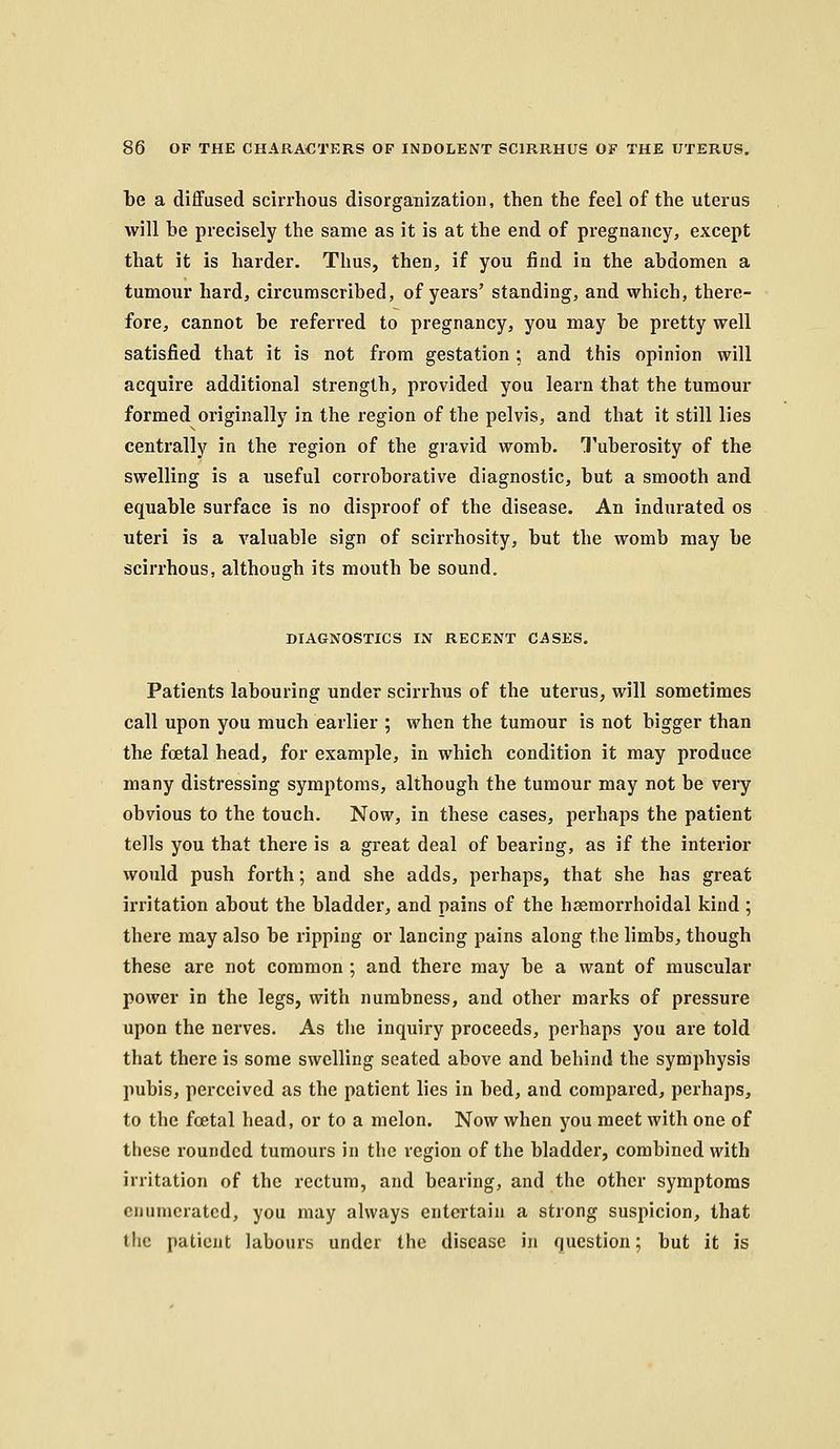 be a diffused scirrhous disorganization, then the feel of the uterus will be precisely the same as it is at the end of pregnancy, except that it is harder. Thus, then, if you find in the abdomen a tumour hard, circumscribed, of years' standing, and which, there- fore, cannot be referred to pregnancy, you may be pretty well satisfied that it is not from gestation ; and this opinion will acquire additional strength, provided you learn that the tumour formed originally in the region of the pelvis, and that it still lies centrally in the region of the gravid womb. Tuberosity of the swelling is a useful corroborative diagnostic, but a smooth and equable surface is no disproof of the disease. An indurated os uteri is a valuable sign of scirrhosity, but the womb may be scirrhous, although its mouth be sound. DIAGNOSTICS IN RECENT CASES. Patients labouring under scirrhus of the uterus, will sometimes call upon you much earlier ; when the tumour is not bigger than the foetal head, for example, in which condition it may produce many distressing symptoms, although the tumour may not be very obvious to the touch. Now, in these cases, perhaps the patient tells you that there is a great deal of bearing, as if the interior would push forth; and she adds, perhaps, that she has great irritation about the bladder, and pains of the hsemorrhoidal kind ; there may also be ripping or lancing pains along the limbs, though these are not common ; and there may be a want of muscular power in the legs, with numbness, and other marks of pressure upon the nerves. As the inquiry proceeds, perhaps you are told that there is some swelling seated above and behind the symphysis pubis, perceived as the patient lies in bed, and compared, perhaps, to the foetal head, or to a melon. Now when you meet with one of these rounded tumours in the region of the bladder, combined with irritation of the rectum, and bearing, and the other symptoms enumerated, you may always entertain a strong suspicion, that the patient labours under the disease in question; but it is