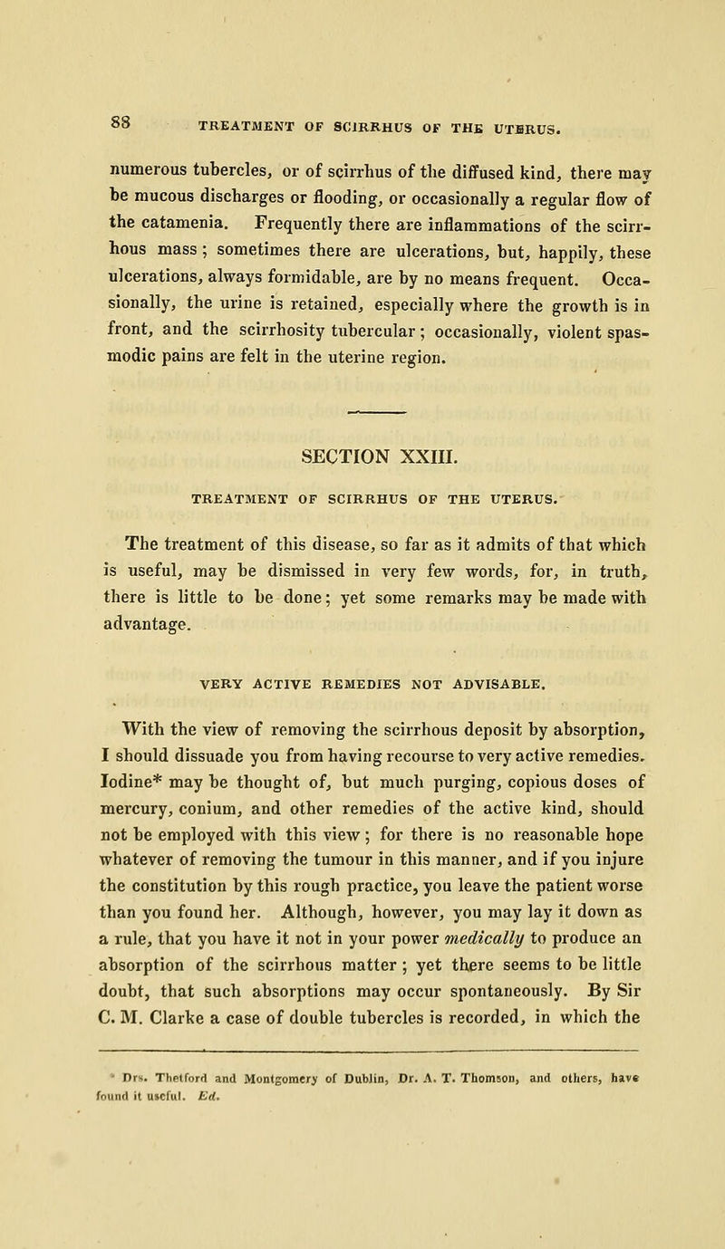 numerous tubercles, or of sgirrhus of the diffused kind, there may he raucous discharges or flooding, or occasionally a regular flow of the catamenia. Frequently there are inflammations of the scirr- hous mass ; sometimes there are ulcerations, but, happily, these ulcerations, always formidable, are by no means frequent. Occa- sionally, the urine is retained, especially where the growth is in front, and the scirrhosity tubercular; occasionally, violent spas- modic pains are felt in the uterine region. SECTION XXIII. TREATMENT OF SCIRRHUS OF THE UTERUS. The treatment of this disease, so far as it admits of that which is useful, may be dismissed in very few words, for, in truth, there is little to be done; yet some remarks may be made with advantage. VERY ACTIVE REMEDIES NOT ADVISABLE. With the view of removing the scirrhous deposit by absorption, I should dissuade you from having recourse to very active remedies. Iodine* may be thought of, but much purging, copious doses of mercury, conium, and other remedies of the active kind, should not be employed with this view; for there is no reasonable hope whatever of removing the tumour in this manner, and if you injure the constitution by this rough practice, you leave the patient worse than you found her. Although, however, you may lay it down as a rule, that you have it not in your power medically to produce an absorption of the scirrhous matter ; yet there seems to be little doubt, that such absorptions may occur spontaneously. By Sir C. M. Clarke a case of double tubercles is recorded, in which the ' Drs. Thetford and Montgomery of Dublin, Dr. A. T. Thomson, and others, have found it useful. Ed.