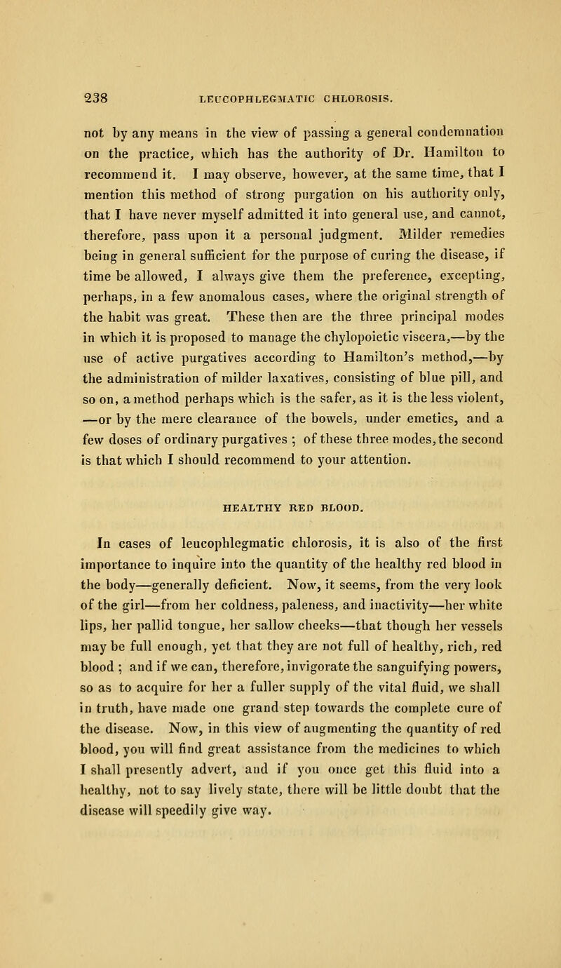 not by any means in the view of passing a general condemnation on the practice, which has the authority of Dr. Hamilton to recommend it. 1 may observe, however, at the same time, that I mention this method of strong purgation on his authority only, that I have never myself admitted it into general use, and cannot, therefore, pass upon it a personal judgment. Milder remedies being in general sufficient for the purpose of curing the disease, if time be allowed, I always give them the preference, excepting, perhaps, in a few anomalous cases, where the original strength of the habit was great. These then are the three principal modes in which it is proposed to manage the chylopoietic viscera,—by the use of active purgatives according to Hamilton's method,—by the administration of milder laxatives, consisting of blue pill, and so on, a method perhaps which is the safer, as it is the less violent, —or by the mere clearance of the bowels, under emetics, and a few doses of ordinary purgatives ; of these three modes, the second is that which I should recommend to your attention. HEALTHY RED BLOOD. In cases of leucophlegmatic chlorosis, it is also of the first importance to inquire into the quantity of the healthy red blood in the body—generally deficient. Now, it seems, from the very look of the girl—from her coldness, paleness, and inactivity—her white lips, her pallid tongue, her sallow cheeks—that though her vessels may be full enough, yet that they are not full of healthy, rich, red blood ; and if we can, therefore, invigorate the sanguifying powers, so as to acquire for her a fuller supply of the vital fluid, we shall in truth, have made one grand step towards the complete cure of the disease. Now, in this view of augmenting the quantity of red blood, you will find great assistance from the medicines to which I shall presently advert, and if you once get this fluid into a healthy, not to say lively state, there will be little doubt that the disease will speedily give way.