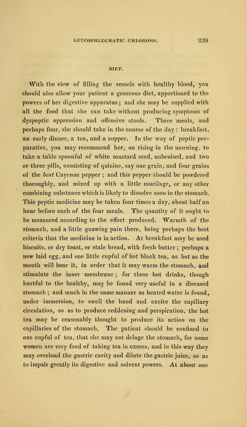 DIET. With the view of filling the vessels with healthy hlood, you should also allow your patient a generous diet, apportioned to the powers of her digestive apparatus; and she may he supplied with all the food that she can take without producing symptoms of dyspeptic oppression and offensive stools. Three meals, and perhaps four, she should take in the course of the day : hreakfast, an early dinner, a tea, and a supper. In the way of peptic pre- parative, you may recommend her, on rising in the morning, to take a table spoonful of white mustard seed, unbruised, and two or three pills, consisting of quinine, say one grain, and four grains of the best Cayenne pepper ; and this pepper should be powdered thoroughly, and mixed up with a little mucilage, or any other combining substance which is likely to dissolve soon in the stomach. This peptic medicine may be taken four times a day, about half an hour before each of the four meals. The quantity of it ought to be measured according to the effect produced. Warmth of the stomach, and a little gnawing pain there, being perhaps the best criteria that the medicine is in action. At breakfast may be used biscuits, or dry toast, or stale bread, with fresh butter; perhaps a new laid egg, and one little cupful of hot black tea, as hot as the mouth will bear it, in order that it may warm the stomach, and stimulate the inner membrane; for these hot drinks, though hurtful to the healthy, may be found very useful in a diseased stomach ; and much in the same manner as heated water is found, under immersion, to swell the hand and excite the capillary circulation, so as to produce reddening and perspiration, the hot tea may be reasonably thought to produce its action on the capillaries of the stomach. The patient should be confined to one cupful of tea, that she may not deluge the stomach, for some women are very fond of taking tea in excess, and in this way they may overload the gastric cavity and dilute the gastric juice, so as to impair greatly its digestive and solvent powers. At about one