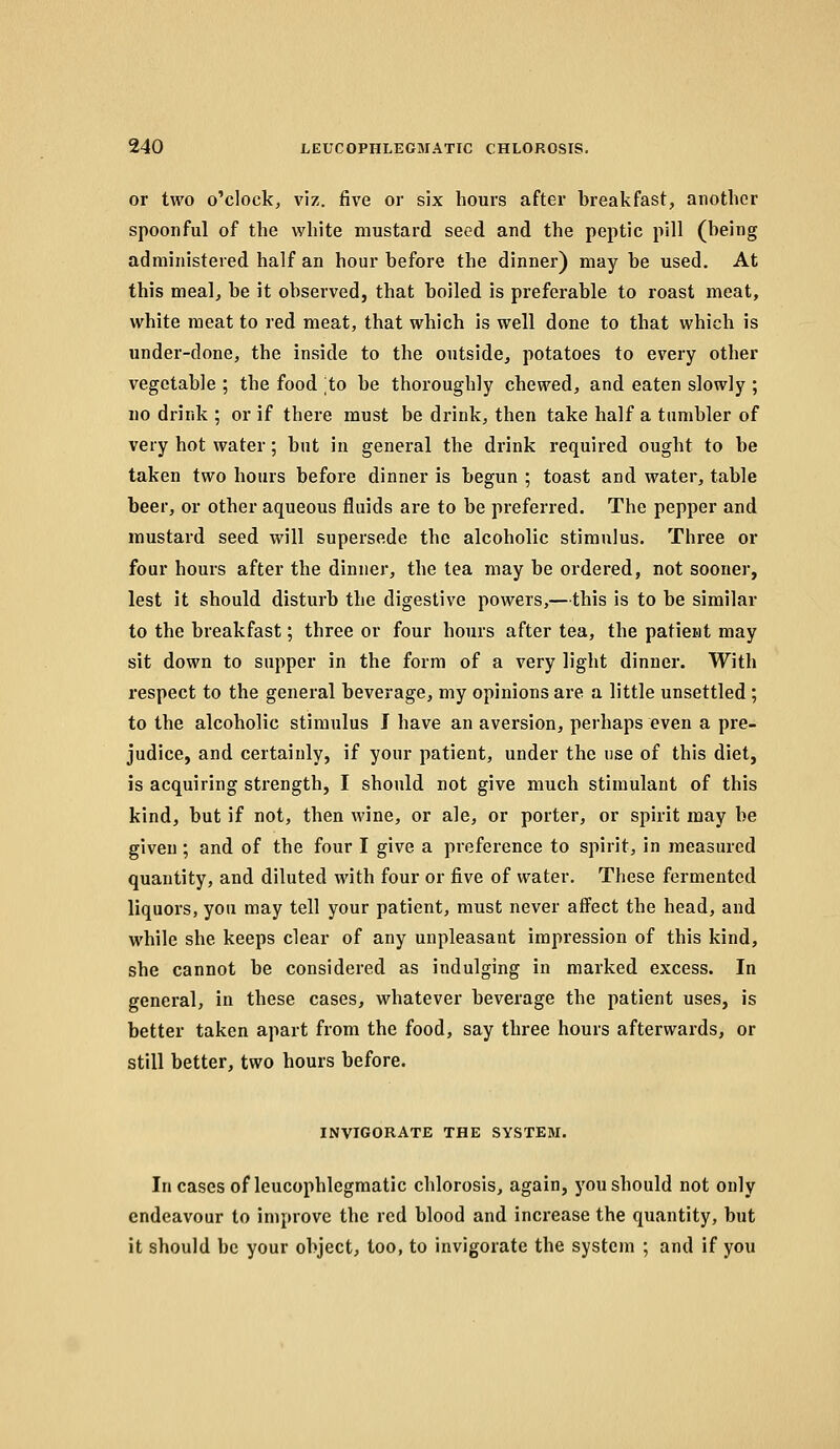 or two o'clock, viz. five or six hours after breakfast, another spoonful of the white mustard seed and the peptic pill (being administered half an hour before the dinner) may be used. At this meal, be it observed, that boiled is preferable to roast meat, white meat to red meat, that which is well done to that which is under-done, the inside to the outside, potatoes to every other vegetable ; the food to be thoroughly chewed, and eaten slowly ; uo drink ; or if there must be drink, then take half a tumbler of very hot water; but in general the drink required ought to be taken two hours before dinner is begun ; toast and water, table beer, or other aqueous fluids are to be preferred. The pepper and mustard seed will supersede the alcoholic stimulus. Three or four hours after the dinnei', the tea may be ordered, not sooner, lest it should disturb the digestive powers,—this is to be similar to the breakfast; three or four hours after tea, the patient may sit down to supper in the form of a very light dinner. With respect to the general beverage, my opinions are a little unsettled; to the alcoholic stimulus I have an aversion, perhaps even a pre- judice, and certainly, if your patient, under the use of this diet, is acquiring strength, I should not give much stimulant of this kind, but if not, then wine, or ale, or porter, or spirit may be given ; and of the four I give a preference to spirit, in measured quantity, and diluted with four or five of water. These fermented liquors, you may tell your patient, must never affect the head, and while she keeps clear of any unpleasant impression of this kind, she cannot be considered as indulging in marked excess. In general, in these cases, whatever beverage the patient uses, is better taken apart from the food, say three hours afterwards, or still better, two hours before. INVIGORATE THE SYSTEM. Incases of leucophlegmatic chlorosis, again, you should not only endeavour to improve the red blood and increase the quantity, but it should be your object, too, to invigorate the system ; and if you