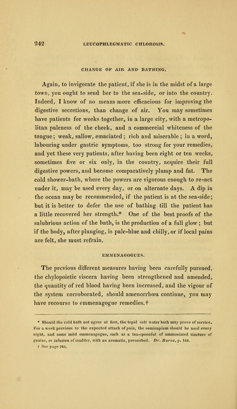 CHANGE OF AIR AND BATHING. Again, to invigorate the patient, if she is in the midst of a large town, you ought to send her to the sea-side, or into the country. Indeed, I know of no means more efficacious for improving the digestive secretions, than change of air. You may sometimes have patients for weeks together, in a large city, with a metropo- litan paleness of the cheek, and a commercial whiteness of the tongue; weak, sallow, emaciated ; rich and miserable ; in a word, labouring under gastric symptoms, too strong for your remedies, and yet these very patients, after having been eight or ten weeks, sometimes five or six only, in the country, acquire their full digestive powers, and become comparatively plump and fat. The cold shower-bath, where the powers are vigorous enough to re-act under it, may be used every day, or on alternate days. A dip in the ocean may be recommended, if the patient is at the sea-side; but it is better to defer the use of bathing till the patient has a little recovered her strength.* One of the best proofs of the salubrious action of the bath, is the production of a full glow ; but if the body, after plunging, is pale-blue and chilly, or if local pains are felt, she must refrain. EMMENAGOGUES. The previous different measures having been carefully pursued, the chylopoietic viscera having been strengthened and amended, the quantity of red blood having been increased, and the vigour of the system corroborated, should amenorrhoea continue, you may have recourse to emmenagogue remedies. + • Should tlie cold bath not agree at first, the tepid salt water bath may piove of service. For a week previous to the expected attack of pain, the seraicupium should be used every night, and some mild emmenagogue, such as a tea-spoonful of amraoniated tincture of guaiac, or infusion of madder, wi(h an aromatic, prescribed. Dr. Duma, p. 161. + Sec page 246.