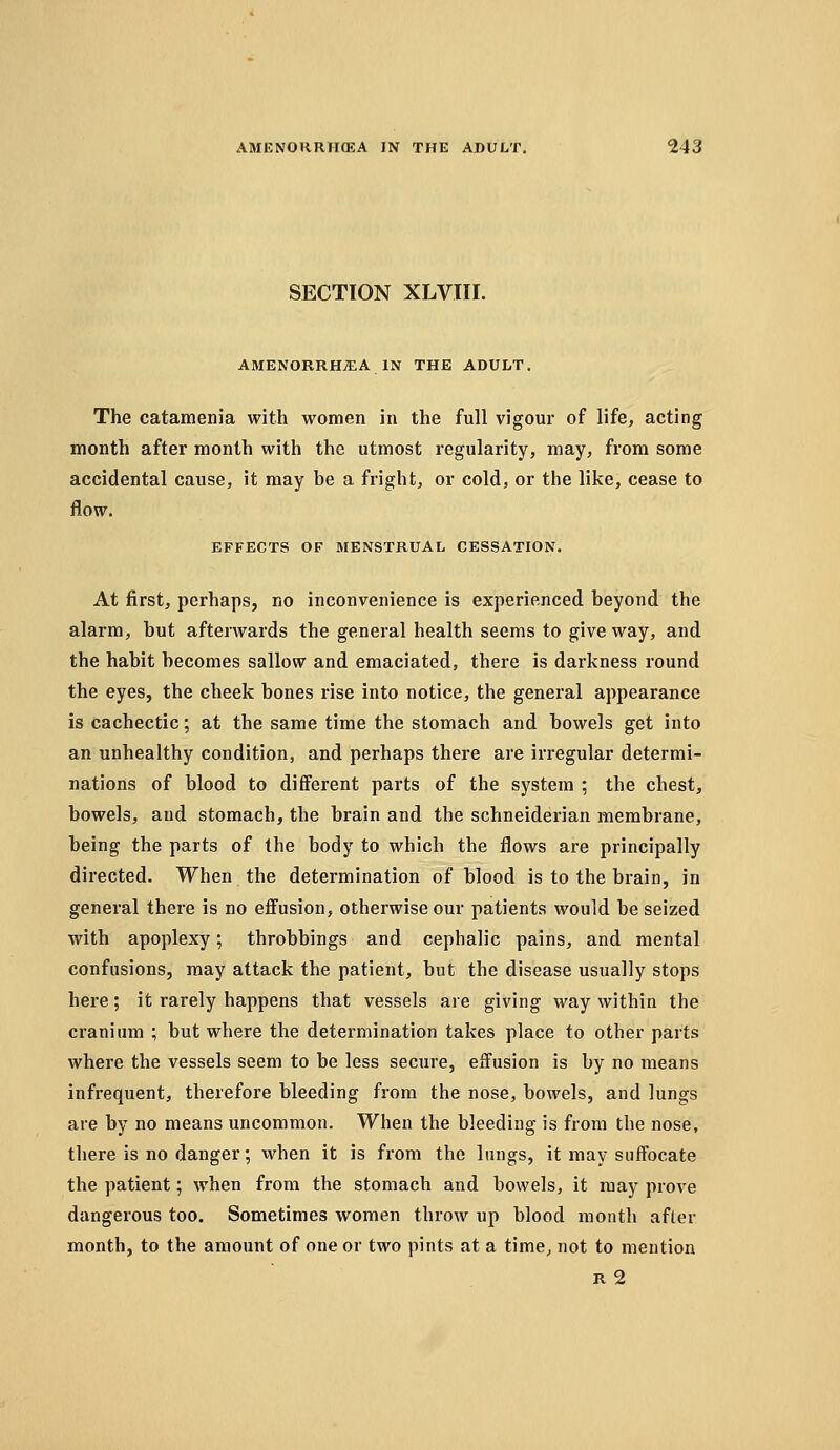 SECTION XLVIII. AMENORRHEA IN THE ADULT. The catamenia with women in the full vigour of life, acting month after month with the utmost regularity, may, from some accidental cause, it may be a fright, or cold, or the like, cease to flow. EFFECTS OF MENSTRUAL CESSATION. At first, perhaps, no inconvenience is experienced beyond the alarm, but afterwards the general health seems to give way, and the habit becomes sallow and emaciated, there is darkness round the eyes, the cheek bones rise into notice, the general appearance is cachectic; at the same time the stomach and bowels get into an unhealthy condition, and perhaps there are irregular determi- nations of blood to different parts of the system ; the chest, bowels, and stomach, the brain and the schneiderian membrane, being the parts of the body to which the flows are principally directed. When the determination of blood is to the brain, in general there is no effusion, otherwise our patients would be seized with apoplexy; throbbings and cephalic pains, and mental confusions, may attack the patient, but the disease usually stops here; it rarely happens that vessels are giving way within the cranium ; but where the determination takes place to other parts where the vessels seem to be less secure, effusion is by no means infrequent, therefore bleeding from the nose, bowels, and lungs are by no means uncommon. When the bleeding is from the nose, there is no danger; when it is from the lungs, it may suffocate the patient; when from the stomach and bowels, it may prove dangerous too. Sometimes women throw up blood month afler month, to the amount of one or two pints at a time, not to mention R 2