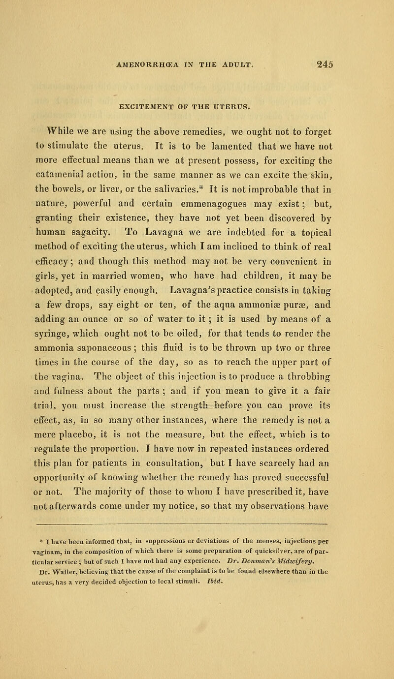 EXCITEMENT OF THE UTERUS. While we are using the above remedies, we ought not to forget to stimulate the uterus. It is to be lamented that we have not more effectual means than we at present possess, for exciting the catamenial action, in the same manner as we can excite the skin, the bowels, or liver, or the salivaries.* It is not improbable that in nature, powerful and certain emmenagogues may exist; but, granting their existence, they have not yet been discovered by human sagacity. To Lavagna we are indebted for a topical method of exciting the uterus, which I am inclined to think of real efficacy; and though this method may not be very convenient in girls, yet in married women, who have had children, it may be adopted, and easily enough. Lavagna's practice consists in taking a few drops, say eight or ten, of the aqua ammonise purse, and adding an ounce or so of water to it; it is used by means of a syringe, which ought not to be oiled, for that tends to render the ammonia saponaceous ; this fluid is to be thrown up two or three times in the course of the day, so as to reach the upper part of the vagina. The object of this injection is to produce a throbbing and fulness about the parts ; and if you mean to give it a fair trial, you must increase the strength before you can prove its effect, as, iu so many other instances, where the remedy is not a mere placebo, it is not the measure, but the effect, which is to regulate the proportion. I have now in repeated instances ordered this plan for patients in consultation, but I have scarcely had an opportunity of knowing whether the remedy has proved successful or not. The majority of those to whom I have prescribed it, have not afterwards come under my notice, so that my observations have * I have been informed that, in suppressions or deviations of the menses, injections per vaginam, in the composition of which there is some preparation of quicksilver, are of par- ticular service ; but of such I have not had any experience. Dr. BenmarCs Midwifery. Dr. WaUer, believing that the cause of the complaint is to be found elsewhere than in the uterus, has a very decided objection to local stimuli. IbiA.