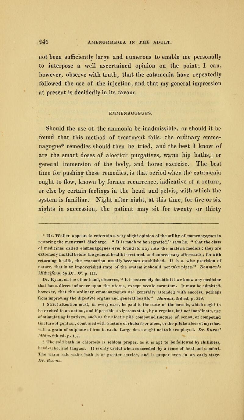 not been sufficiently large and numerous to enable me personally to interpose a well ascertained opinion on the point; I can, however, observe with truth, that the catamenia have repeatedly followed the use of the injection, and that my general impression at present is decidedly in its favour. EMMENAGOGUES. Should the use of the ammonia be inadmissible, or should it be found that this method of treatment fails, the ordinary emme- nagogue* remedies should then be tried, and the best I know of are the smart doses of aloetict purgatives, warm hip baths,J or general immersion of the body, and horse exercise. The best time for pushing these remedies, is that period when the catamenia ought to flow, known by former recurrence, indicative of a return, or else by certain feelings in the head and pelvis, with which the system is familiar. Night after night, at this time, for five or six nights in succession, the patient may sit for twenty or thirty * Dr. Waller appears to entertain a very slight opinion of the utility of emmenagogues in restoring the menstrual discharge.  It is much to be regretted, says he,  that the class of medicines called emmenagogues ever found its way into the materia medica; they are extremely hurtful before the general health is restored, and unnecessary afterwards; for with returning health, the evacuation usually becomes established. It is a wise provision of nature, that in an impoverished state of the system it should not take place. Denman's Midwifery, hy Dr. ?^. p. 111. Dr. Ryan, on the other hand, observes,  It is extremely doubtful if we know any medicine that has a direct influence upon the uterus, except secale cornutura. It must be admitted, however, that the ordinary emmenagogues are generally attended with success, perhaps from improving the digestive organs and general health. Manual, 3rd ed. p. 328. + Strict attention must, in every case, be paid to the state of the bowels, which ought to be excited to an action, and if possible a vigorous state, by a regular, but not inordinate, use of stimulating laxatives, such as the aloetic pill, compound tincture of senna, or compound tincture of gentian, combined with tincture of rhubarb or aloes, or the pilulae aloes etmyrrhae, with a grain of sulphate of iron in each. Large doses ought not to be employed. Dr. Burns'' Miilui. Hlh ed. p. 157. i The cold bath in chlorosis Is seldom propei', as it is apt to be followed by chilliness, head-ache, and languor. It is only useful when succeeded by a sense of heat and comfort. The warm salt water hath is of greater service, and is proper even in an early stage. Dr. Burns.