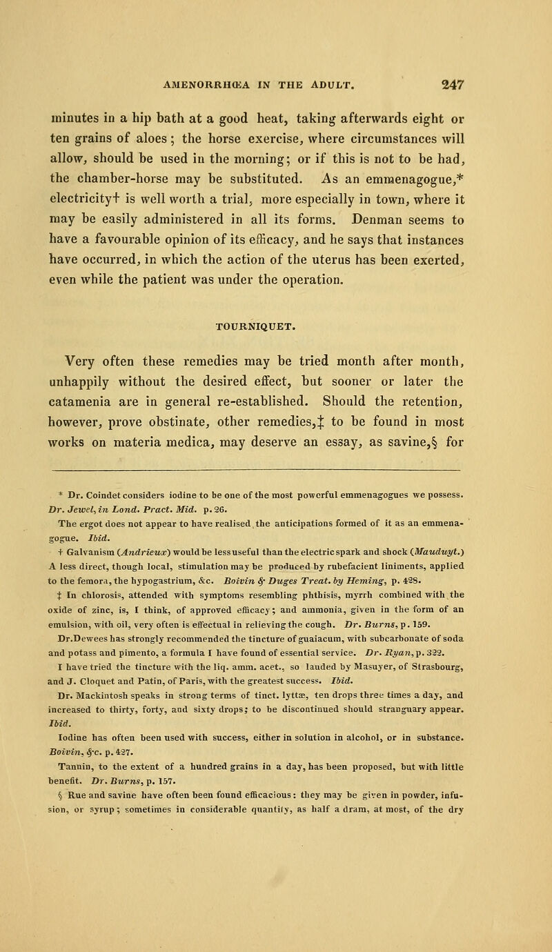 minutes in a hip bath at a good heat, taking afterwards eight or ten grains of aloes; the horse exercise, where circumstances will allow, should be used in the morning; or if this is not to be had, the chamber-horse may be substituted. As an emmenagogue,* electricity+ is well worth a trial, more especially in town, where it may be easily administered in all its forms. Denman seems to have a favourable opinion of its efficacy, and he says that instances have occurred, in which the action of the uterus has been exerted, even while the patient was under the operation. TOURNIQUET. Very often these remedies may be tried month after month, unhappily without the desired effect, but sooner or later the cataraenia are in general re-established. Should the retention, however, prove obstinate, other remedies,! to be found in most works on materia medica, may deserve an essay, as savine,§ for * Dr. Coindet considers iodine to be one of the most powerful emmenagogues we possess. Dr. Jewel, in Land. Pract. Mid. p. 26. The ergot does not appear to have realised, the anticipations formed of it as an emmena- gogue. Ibid. t Galvanism (.Andrieux) would be less useful than the electric spark and shock ^Maudv^t.) A less direct, though local, stimulation may be produced by rubefacient liniments, applied to the femora, the hypogastrium, &c. Boivin S/- Duges Treat, by Heming, p. 428. J In chlorosis, attended with symptoms resembling phthisis, myrrh combined with the oxide of zinc, is, I think, of approved efficacy; and ammonia, given in the form of an emulsion, with oil, very often is effectual in relievingthe cough. Dr. Burns, p-159. Dr.Deweeshas strongly recommended the tincture of guaiacum, with subcarbonate of soda and potass and pimento, a formula I have found of essential service. Dr. Rj/an,p, 322. I have tried the tincture with the liq. amm. acet., so lauded by Masuyer, of Strasbourg, and J. Cloquet and Patin, of Paris, with the greatest success. Ibid. Dr. Mackintosh speaks in strong terms of tinct. lyttae, ten drops three times a day, and increased to thirty, forty, and sixty drops | to be discontinued should stranguary appear. Ibid. Iodine has often been used with success, either in solution in alcohol, or in substance. Boivin, ^'c. p. 427. Tannin, to the extent of a hundred grains in a day, has heen proposed, hut with little benefit. Dr. Burns, p. 167. § Rue and savine have often heen found efficacious: they may be given in powder, infu- sion, or syrup; sometimes in considerable quantity, as half a dram, at most, of the dry