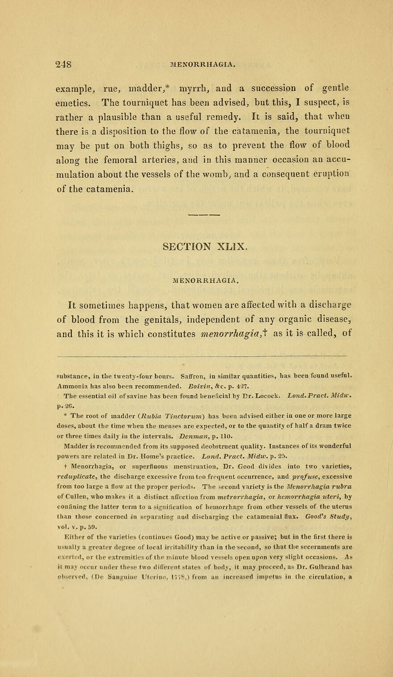 example, rue, madder,* myrrh, and a succession of gentle emetics. The tourniquet has been advised, but this, I suspect, is rather a plausible than a useful remedy. It is said, that when there is a disposition to the flow of the cataraenia, the tourniquet may be put on both thighs, so as to prevent the flow of blood along the femoral arteries, and in this manner occasion an accu- mulation about the vessels of the womb, and a consequent eruption of the catamenia. SECTION XLIX. MENORRHAGIA. It sometimes happens, that women are affected with a discharge of blood from the genitals, independent of any organic disease, and this it is which constitutes menorrhagia,^ as it is called, of substance, in the twenty-four hours. Saffron, in similar quantities, has been found useful. Ammonia has also been recommended. Boivin, &c. p. 4'37. The essential oil of savine has been found beneScial by Dr. Locock. Lond.Pract. Midu\ p. 26. * The root of madder (Rubia Tinctorum) has been advised either in one or more large doses, about the time when the menses an; expected, or to the quantity of half a dram twice or three times daily iu the intervals. Denman, p. 110. Madder is recommended from its supposed deobstruent quality. Instances of its wonderful powers are related in Dr. Home's practice. Lond. Pract. Midvi. p. 25. t Menorrhagia, or superfluous menstruation. Dr. Good divides into two varieties, reduplicate, the discharge excessive from too frequent occurrence, and proj^use, excessive from too large a flow at the proper periods. The second variety is the Menorrhagia rubra of Culleu, who makes it a distinct affection from 7nefr07-7Viag^a, ot hemorrhagia uteri, by confining the latter terra to a signification of hemorrhage fjom other vessels of the uterus than those concerned in separating and discharging the catamenial flux. Good^s Study, vol. v. p. 59. Either of the varieties (continues Good) may be active or passive; but in the first there is usually a greater degree of local irritability than in the second, so that the secernments are oxerted, or the extremities of the minute blood vessels open upon very slight occasions. As it may occur under these (wo diflerent states of body, it may proceed, as Dr. Gulbrand has observed, (De Sanguine Utt-rino, IV??,) from an increased impetus in the circulation, a