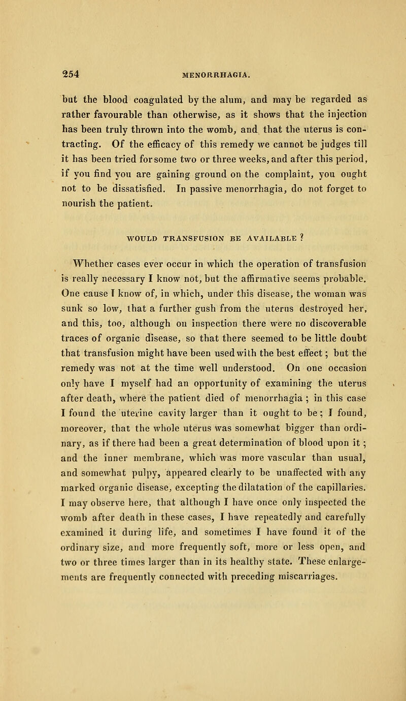 but the blood coagulated by the alum, and may be regarded as rather favourable than otherwise, as it shows that the injection has been truly thrown into the womb, and that the uterus is con- tracting. Of the efi&cacy of this remedy we cannot be judges till it has been tried for some two or three weeks, and after this period, if you find you are gaining ground on the complaint, you ought not to be dissatisfied. In passive menorrhagia, do not forget to nourish the patient. WOULD TRANSFUSION BE AVAILABLE ? Whether cases ever occur in which the operation of transfusion is really necessary I know not, but the affirmative seems probable. One cause T know of, in which, under this disease, the woman was sunk so low, that a further gush from the uterus destroyed her, and this, too, although on inspection there were no discoverable traces of organic disease, so that there seemed to be little doubt that transfusion might have been used with the best effect; but the remedy was not at the time well understood. On one occasion only have I myself had an opportunity of examining the uterus after death, where the patient died of menorrhagia ; in this case I found the uterine cavity larger than it ought to be; I found, moreover, that the whole uterus was somewhat bigger than ordi- nary, as if there had been a great determination of blood upon it; and the inner membrane, which was more vascular than usual, and somewhat pulpy, appeared clearly to be unaffected with any marked organic disease, excepting the dilatation of the capillaries. I may observe here, that although I have once only inspected the womb after death in these cases, I have repeatedly and carefully examined it during life, and sometimes I have found it of the ordinary size, and more frequently soft, more or less open, and two or three times larger than in its healthy state. These enlarge- ments are frequently connected with preceding miscarriages.