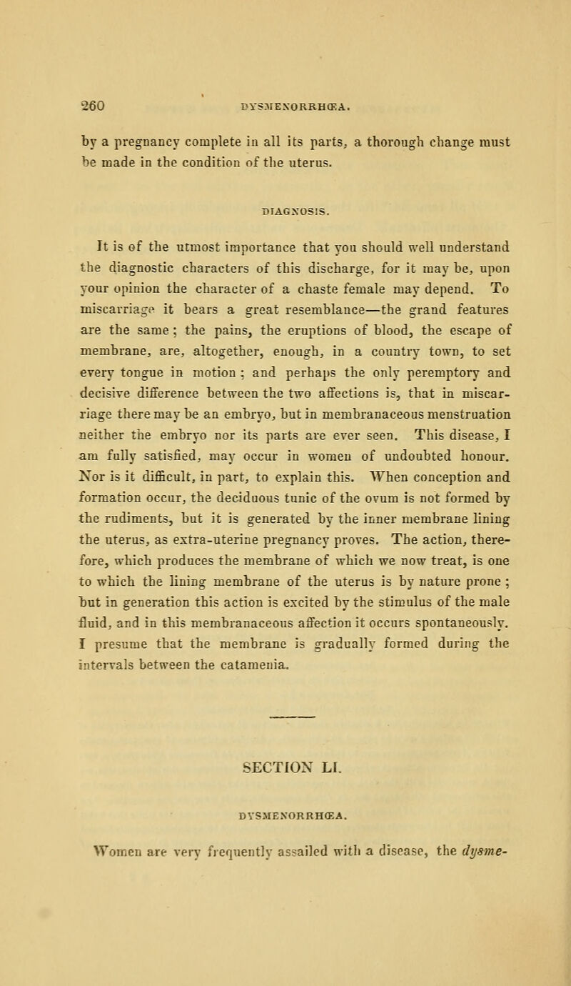 2€0 BYS.IIEXORRHOKA. by a pregnancy complete in all its parts, a thorough change must be made in the condition of the uterus. DIAGNOSIS. It is of the utmost importance that you should well understand the diagnostic characters of this discharge, for it may be, upon your opinion the character of a chaste female may depend. To miscarriage it bears a great resemblance—the grand features are the same ; the pains, the eruptions of blood, the escape of membrane, are, altogether, enough, in a country town, to set every tongue in motion ; and perhaps the only peremptory and decisive difference between the two affections is, that in miscar- riage there may be an embryo, but in membranaceous menstruation neither the embryo nor its parts are ever seen. This disease, I am fully satisfied, may occur in women of undoubted honour. Nor is it difficult, in part, to explain this. When conception and formation occur, the deciduous tunic of the ovum is not formed by the rudiments, but it is generated by the inner membrane lining the uterus, as extra-uterine pregnancy proves. The action, there- fore, which produces the membrane of which we now treat, is one to which the lining membrane of the uterus is by nature prone ; but in generation this action is excited by the stimulus of the male fluid, and in this membranaceous affection it occurs spontaneously. I presume that the membrane is gradually formed during the intervals between the catamenia. SECTION LI. DYSMENORRHffiA. Women are very frequently assailed with a disease, the dysme-