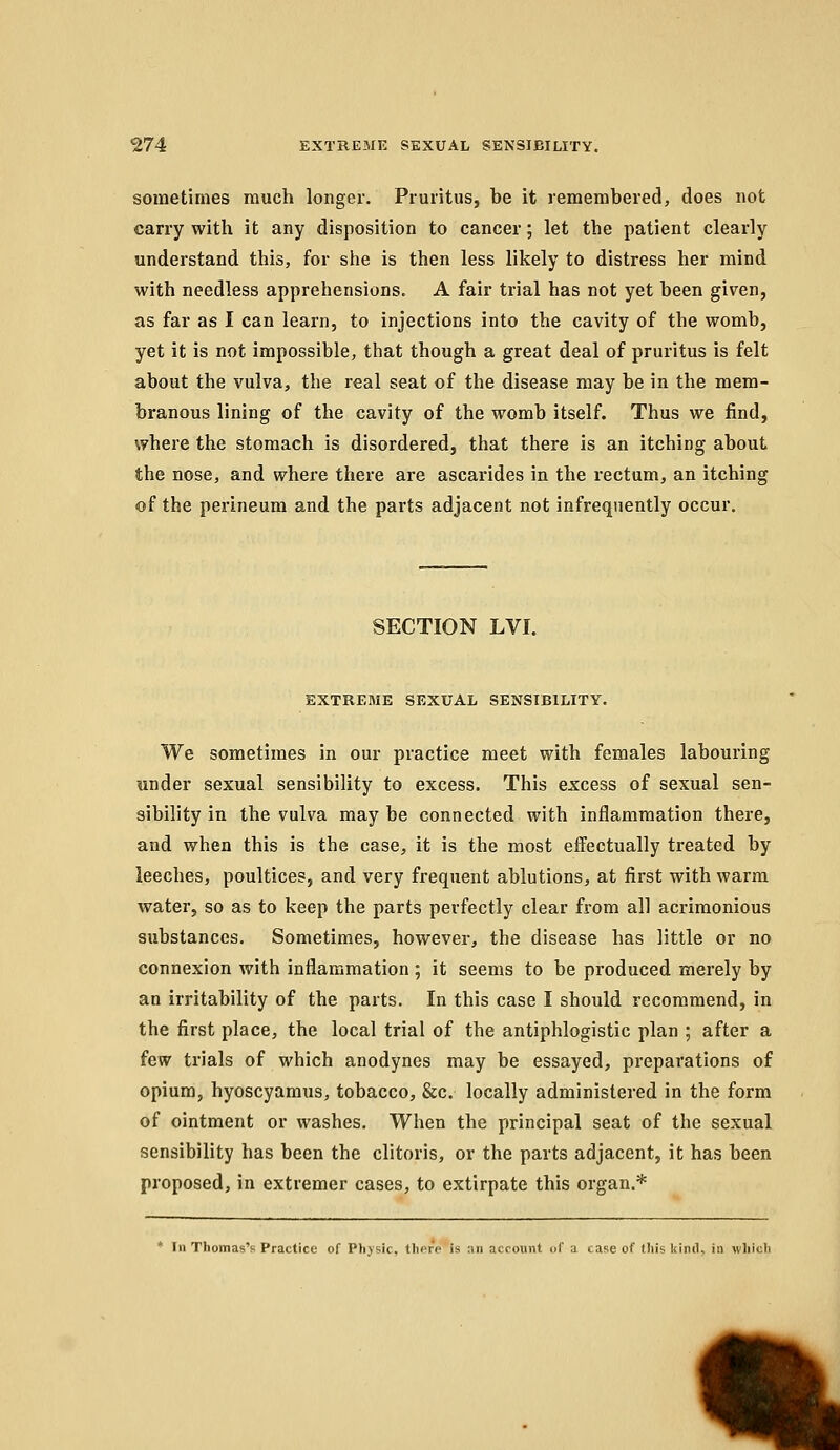 sometimes much longer. Pruritus, be it remembered, does not carry with it any disposition to cancer; let the patient clearly understand this, for she is then less likely to distress her mind with needless apprehensions. A fair trial has not yet been given, as far as I can learn, to injections into the cavity of the womb, yet it is not impossible, that though a great deal of pruritus is felt about the vulva, the real seat of the disease may be in the mem- branous lining of the cavity of the womb itself. Thus we find, where the stomach is disordered, that there is an itching about the nose, and where there are ascarides in the rectum, an itching of the perineum and the parts adjacent not infrequently occur. SECTION LVI. EXTREME SEXUAL SENSIBILITY. We sometimes in our practice meet with females labouring under sexual sensibility to excess. This excess of sexual sen- sibility in the vulva maybe connected with inflammation there, and when this is the case, it is the most effectually treated by leeches, poultices, and very frequent ablutions, at first with warm water, so as to keep the parts perfectly clear from all acrimonious substances. Sometimes, however, the disease has little or no connexion with inflammation ; it seems to be produced merely by an irritability of the parts. In this case I should recommend, in the first place, the local trial of the antiphlogistic plan ; after a few trials of which anodynes may be essayed, preparations of opium, hyoscyamus, tobacco, &c. locally administered in the form of ointment or washes. When the principal seat of the sexual sensibility has been the clitoris, or the parts adjacent, it has been proposed, in extremer cases, to extirpate this organ.* ' In Thomas's Practice of Physic, there is an account of a case of this kind, in which