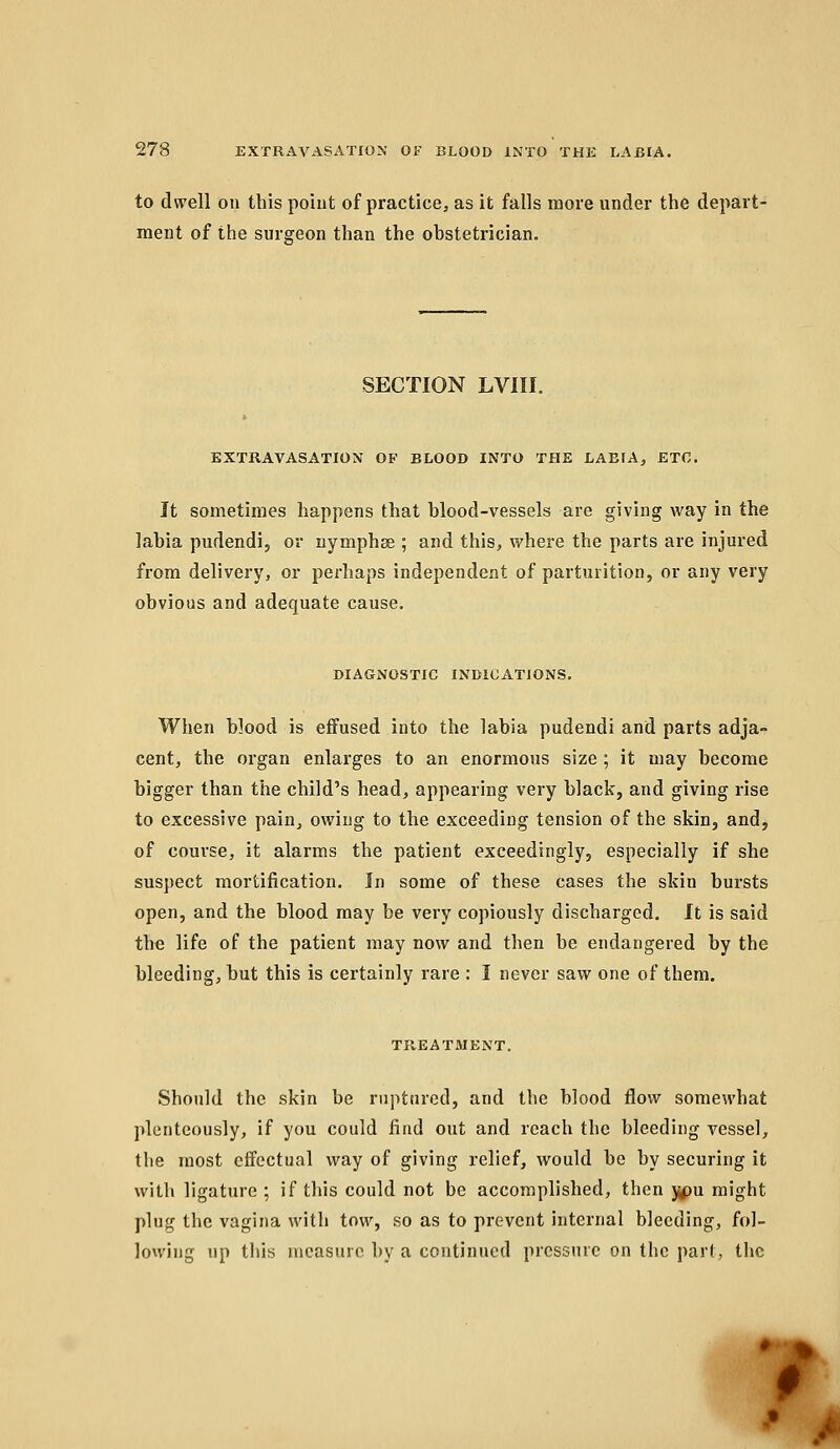 to dwell on this poiut of practice, as it falls more under the depart- ment of the surgeon than the obstetrician. SECTION LVIII. EXTRAVASATION OF BLOOD INTO THE LABIA, ETC. It sometimes happens that blood-vessels are giving way in the labia pudendi, or nymphse ; and this, where the parts are injured from delivery, or perhaps independent of parturition, or any very obvious and adequate cause. DIAGNOSTIC INDICATIONS. When blood is effused into the labia pudendi and parts adja- cent, the organ enlarges to an enormous size ; it may become bigger than tiie child's head, appearing very black, and giving rise to excessive pain, owing to the exceeding tension of the skin, and, of course, it alarms the patient exceedingly, especially if she suspect mortification. In some of these cases the skin bursts open, and the blood may be very copiously discharged. It is said the life of the patient may now and then be endangered by the bleeding, but this is certainly rare : I never saw one of them. TREATMENT. Should the skin be ruptured, and the blood flow somewhat plentcously, if you could find out and reach the bleeding vessel, the most effectual way of giving relief, would be by securing it with ligature ; if this could not be accomplished, then j^pu might plug the vagina with tow, so as to prevent internal bleeding, fol- lowing up this measure by a continued pressure on the part, the