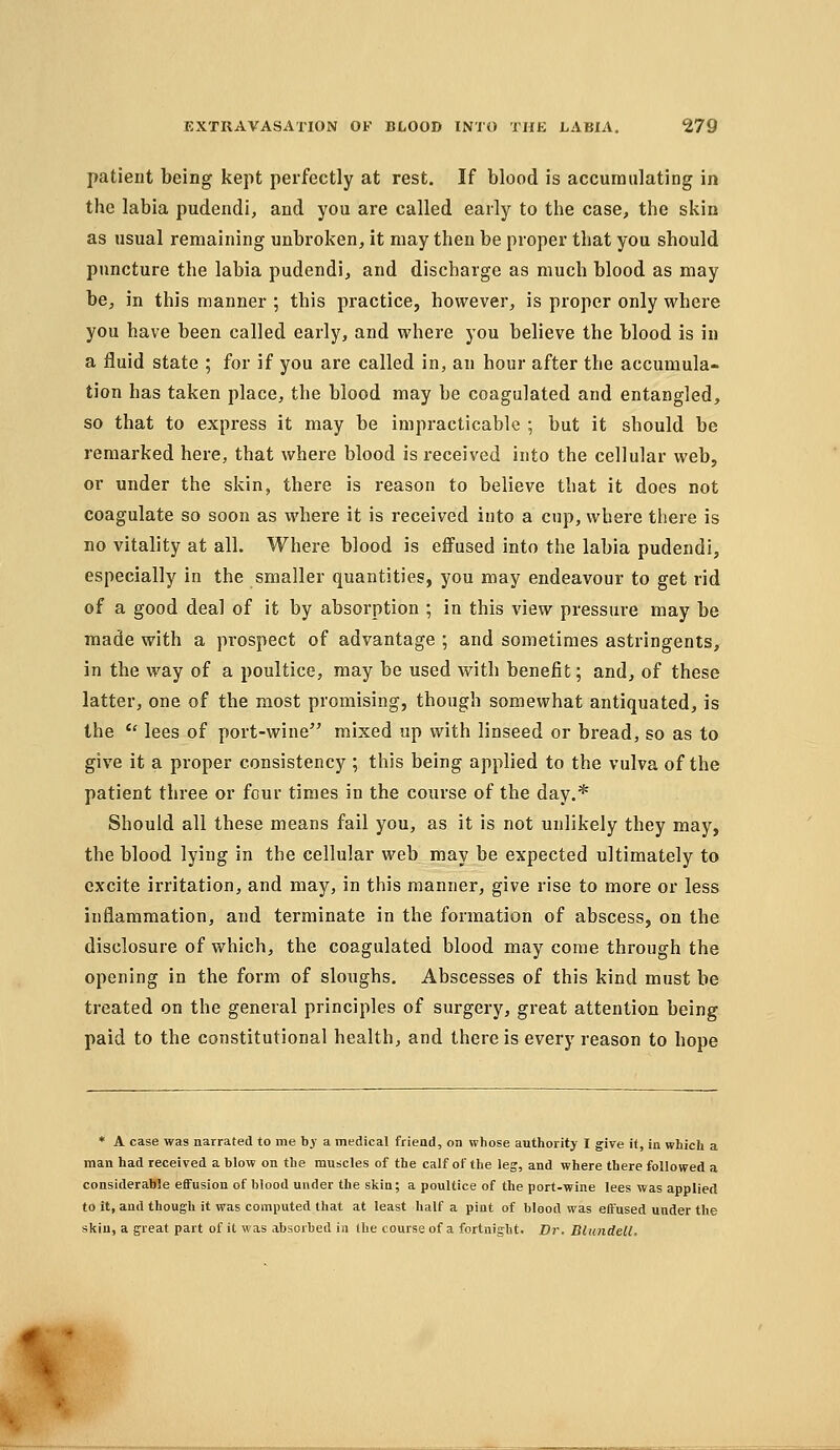 patient being kept perfectly at rest. If blood is accumulating in the labia pudendi, and you are called early to the case, the skin as usual remaining unbroken, it may then be proper that you should ptincture the labia pudendi, and discharge as much blood as may be, in this manner ; this practice, however, is proper only where you have been called early, and where you believe the blood is in a fluid state ; for if you are called in, an hour after the accumula- tion has taken place, the blood may be coagulated and entangled, so that to express it may be impracticable ; but it should be remarked here, that where blood is received into the cellular web, or under the skin, there is reason to believe that it does not coagulate so soon as where it is received into a cup, where there is no vitality at all. Where blood is effused into the labia pudendi, especially in the smaller quantities, you may endeavour to get rid of a good deal of it by absorption ; in this view pressure may be made with a prospect of advantage ; and sometimes astringents, in the way of a poultice, may be used with benefit; and, of these latter, one of the most promising, though somewhat antiquated, is the  lees of port-wine mixed up with linseed or bread, so as to give it a proper consistency ; this being applied to the vulva of the patient three or four times in the course of the day.* Should all these means fail you, as it is not unlikely they may, the blood lying in the cellular web may be expected ultimately to excite irritation, and may, in this manner, give rise to more or less inflammation, and terminate in the formation of abscess, on the disclosure of which, the coagulated blood may come through the opening in the form of sloughs. Abscesses of this kind must be treated on the general principles of surgery, great attention being paid to the constitutional health, and there is every reason to hope * A case was narrated to me by a medical friend, on whose authority I give i(, in which a man had received a blow on the muscles of the calf of the leg, and where there followed a considerable effusion of blood under the sliin; a poultice of the port-wine lees was applied to it, and though it was computed that at least half a pint of bleod was effused under the skin, a great part of it was absorbed in Ihe course of a fortnight. Dr. Blundell.